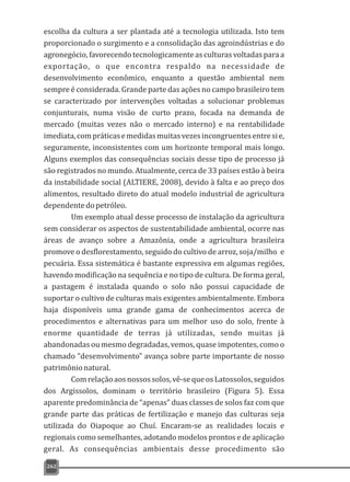 escolha da cultura a ser plantada até a tecnologia utilizada. Isto tem
proporcionado o surgimento e a consolidação das agroindústrias e do
agronegócio, favorecendo tecnologicamente as culturas voltadas para a
exportação, o que encontra respaldo na necessidade de
desenvolvimento econômico, enquanto a questão ambiental nem
sempre é considerada. Grande parte das ações no campo brasileiro tem
se caracterizado por intervenções voltadas a solucionar problemas
conjunturais, numa visão de curto prazo, focada na demanda de
mercado (muitas vezes não o mercado interno) e na rentabilidade
imediata,compráticasemedidasmuitasvezesincongruentesentresie,
seguramente, inconsistentes com um horizonte temporal mais longo.
Alguns exemplos das consequências sociais desse tipo de processo já
são registrados no mundo. Atualmente, cerca de 33 países estão à beira
da instabilidade social (ALTIERE, 2008), devido à falta e ao preço dos
alimentos, resultado direto do atual modelo industrial de agricultura
dependentedopetróleo.
Um exemplo atual desse processo de instalação da agricultura
sem considerar os aspectos de sustentabilidade ambiental, ocorre nas
áreas de avanço sobre a Amazônia, onde a agricultura brasileira
promove o desflorestamento, seguido do cultivo de arroz, soja/milho e
pecuária. Essa sistemática é bastante expressiva em algumas regiões,
havendo modificação na sequência e no tipo de cultura. De forma geral,
a pastagem é instalada quando o solo não possui capacidade de
suportar o cultivo de culturas mais exigentes ambientalmente. Embora
haja disponíveis uma grande gama de conhecimentos acerca de
procedimentos e alternativas para um melhor uso do solo, frente à
enorme quantidade de terras já utilizadas, sendo muitas já
abandonadas ou mesmo degradadas, vemos, quase impotentes, como o
chamado “desenvolvimento” avança sobre parte importante de nosso
patrimônionatural.
Comrelaçãoaosnossossolos,vê-sequeosLatossolos,seguidos
dos Argissolos, dominam o território brasileiro (Figura 5). Essa
aparente predominância de “apenas” duas classes de solos faz com que
grande parte das práticas de fertilização e manejo das culturas seja
utilizada do Oiapoque ao Chuí. Encaram-se as realidades locais e
regionais como semelhantes, adotando modelos prontos e de aplicação
geral. As consequências ambientais desse procedimento são
262
 