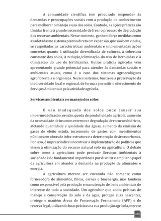 A comunidade científica tem procurado responder às
demandas e preocupações sociais com a produção de conhecimento
para melhorar o manejo e uso dos solos. Contudo, as ações práticas são
tímidas frente à grande necessidade de frear o processo de degradação
dos recursos ambientais. Nesse contexto, ganham força medidas como
asadotadasnosistemaplantiodiretoemexpansão,quesãobemvindas,
se respeitadas as características ambientais e implementadas ações
concretas quanto à utilização diversificada de culturas, à cobertura
constante dos solos, à redução/eliminação do uso de herbicidas e à
otimização do uso de fertilizantes. Outras práticas agrícolas vêm
apresentando grande potencial para atender às demandas sociais e
ambientais atuais, como é o caso dos sistemas agroecológicos
agroflorestais e orgânicos. Nesses sistemas, busca-se a preservação da
biodiversidade local e regional, de forma a permitir o oferecimento de
ServiçosAmbientaispelaatividadeagrícola.
Serviçosambientaiseomanejodossolos
O uso inadequado dos solos pode causar sua
impermeabilização, erosão, queda de produtividade agrícola, aumento
danecessidadedeinsumosexternosedegradaçãoderecursoshídricos,
afetando quantidade e qualidade das águas, aumento da emissão de
gases de efeito estufa, incremento de gastos com investimentos
públicos em obras de infra-estrutura e a deterioração de áreas urbanas.
Por isso, é imprescindível incentivar a implementação de políticas que
visem à otimização do recurso natural solo na agricultura. O debate
sobre como a agricultura pode produzir Serviços Ambientais à
sociedade é de fundamental importância por discutir e ampliar o papel
da agricultura em atender a demanda na produção de alimentos e
energia.
A agricultura merece ser encarada não somente como
fornecedora de alimentos, fibras, carnes e bioenergia, mas também
como responsável pela produção e manutenção de bens ambientais de
interesse de toda a sociedade. Um agricultor que adota práticas de
manejo e conservação do solo e da água, protege suas nascentes,
protege e mantém Áreas de Preservação Permanente (APP) e de
reservalegal,utilizandoboaspráticasnasuaproduçãoagrícola,merece
265
 