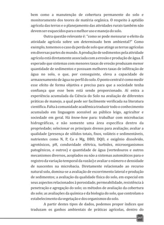 bem como a manutenção de cobertura permanente do solo e
monitoramento dos teores de matéria orgânica. O respeito à aptidão
agrícola das terras e o planejamento das atividades rurais também não
devemseresquecidosparaomelhorusoemanejodosolo.
Outra questão relevante é: “como se pode mensurar o efeito da
atividade agrícola sobre um determinado bem ambiental?” Como
exemplo,tomemosocasodaperdadesoloqueatingeasterrasagrícolas
emdiversaspartesdomundo.Aproduçãodesedimentospelaatividade
agrícolaestádiretamenteassociadacomaerosãoeproduçãodeágua.É
esperado que sistemas com menores taxas de erosão produzam menor
quantidade de sedimentos e possuam melhores taxas de infiltração de
água no solo, o que, por conseguinte, eleva a capacidade de
armazenamentodeáguanoperfildosolo.Opontocentralécomomedir
esse efeito de forma objetiva e precisa para que a sociedade tenha
confiança que esse bem está sendo proporcionado. Aí entra a
experiência acumulada da Ciência do Solo na avaliação de diferentes
práticas de manejo, a qual pode ser facilmente verificada na literatura
científica. Falta à comunidade acadêmica traduzir todo o conhecimento
acumulado em linguagem acessível ao público leigo, agricultor e
sociedade em geral. Há know-how para: trabalhar com microbacias
hidrográficas, e não somente uma área específica dentro da
propriedade; selecionar os principais drenos para avaliação; avaliar a
qualidade (presença de sólidos totais, fixos, voláteis e sedimentáveis,
nutrientes como N, P, Ca e Mg, DBO, DQO, e oxigênio dissolvido,
agrotóxicos, pH, conduvidade elétrica, turbidez, microorganismos
patogênicos, e outros) e quantidade de água (vertedouros e outros
mecanismos diversos, acoplados ou não a sistemas automáticos para o
registro da variação temporal da vazão) e avaliar o número e densidade
de nascentes na microbacia. Diretamente relacionado ao recurso
natural solo, domina-se a avaliação de escorrimento lateral e produção
de sedimentos; a avaliação da qualidade física do solo, em especial em
seus aspectos relacionados à porosidade, permeabilidade, resistência à
penetração e agregação do solo; os métodos de avaliação da cobertura
do solo; as avaliações da química e da biologia do solo, que controlam o
estabelecimentodavegetaçãoedosorganismosdosolo.
A partir destes tipos de dados, podemos propor índices que
traduzam os ganhos ambientais de práticas agrícolas, dentro do
267
 