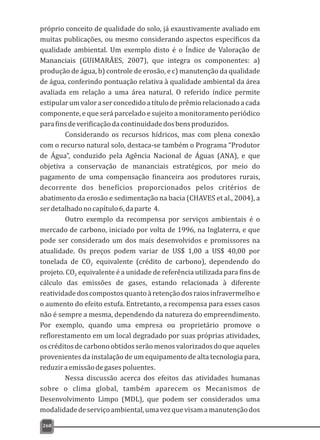 próprio conceito de qualidade do solo, já exaustivamente avaliado em
muitas publicações, ou mesmo considerando aspectos específicos da
qualidade ambiental. Um exemplo disto é o Índice de Valoração de
Mananciais (GUIMARÃES, 2007), que integra os componentes: a)
produção de água, b) controle de erosão, e c) manutenção da qualidade
de água, conferindo pontuação relativa à qualidade ambiental da área
avaliada em relação a uma área natural. O referido índice permite
estipularumvaloraserconcedidoatítulodeprêmiorelacionadoacada
componente, e que será parcelado e sujeito a monitoramento periódico
parafinsdeverificaçãodacontinuidadedosbensproduzidos.
Considerando os recursos hídricos, mas com plena conexão
com o recurso natural solo, destaca-se também o Programa “Produtor
de Água”, conduzido pela Agência Nacional de Águas (ANA), e que
objetiva a conservação de mananciais estratégicos, por meio do
pagamento de uma compensação financeira aos produtores rurais,
decorrente dos benefícios proporcionados pelos critérios de
abatimento da erosão e sedimentação na bacia (CHAVES et al., 2004), a
serdetalhadonocapítulo6,daparte 4.
Outro exemplo da recompensa por serviços ambientais é o
mercado de carbono, iniciado por volta de 1996, na Inglaterra, e que
pode ser considerado um dos mais desenvolvidos e promissores na
atualidade. Os preços podem variar de US$ 1,00 a US$ 40,00 por
tonelada de CO equivalente (crédito de carbono), dependendo do2
projeto. CO equivalente é a unidade de referência utilizada para fins de2
cálculo das emissões de gases, estando relacionada à diferente
reatividadedoscompostosquantoàretençãodosraiosinfravermelhoe
o aumento do efeito estufa. Entretanto, a recompensa para esses casos
não é sempre a mesma, dependendo da natureza do empreendimento.
Por exemplo, quando uma empresa ou proprietário promove o
reflorestamento em um local degradado por suas próprias atividades,
oscréditosdecarbonoobtidosserãomenosvalorizadosdoqueaqueles
provenientes da instalação de um equipamento de alta tecnologia para,
reduziraemissãodegases poluentes.
Nessa discussão acerca dos efeitos das atividades humanas
sobre o clima global, também aparecem os Mecanismos de
Desenvolvimento Limpo (MDL), que podem ser considerados uma
modalidadedeserviçoambiental,umavezquevisamamanutençãodos
268
 