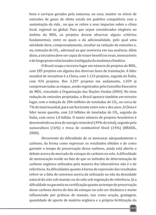 bens e serviços gerados pela natureza, no caso, manter os níveis de
emissões de gases de efeito estufa em padrões compatíveis com a
sustentação da vida , no que se refere a seus impactos sobre o clima
local, regional ou global. Para que sejam considerados elegíveis no
âmbito do MDL, os projetos devem observar alguns critérios
fundamentais, entre os quais o da adicionalidade, pelo qual uma
atividade deve, comprovadamente, resultar na redução de emissões e,
ou, remoção de CO , adicional ao que ocorreria em sua ausência. Além2
disso,ainiciativadevesercapazdetrazerbenefíciosreais,mensuráveis
edelongoprazorelacionadosàmitigaçãodamudançaclimática.
O Brasil ocupa o terceiro lugar em número de projetos de MDL,
com 285 projetos em alguma das diversas fases de tramitação. A líder
mundial de iniciativas é a China, com 1.133 projetos, seguida da Índia,
com 934 projetos. Dos 3.297 projetos em andamento, 1.039 já
cumpriram todas as etapas, sendo registrados pelo Conselho Executivo
do MDL, vinculado à Organização das Nações Unidas (ONU). No item
redução de emissões projetadas, o Brasil aparece também em terceiro
lugar, com a redução de 284 milhões de toneladas de CO , ou cerca de2
7% do total mundial, para um horizonte entre sete e dez anos. A China é
líder nesse quesito, com 2,0 bilhões de toneladas de CO , seguida da2
Índia, com cerca 1,0 bilhão. O maior número de projetos brasileiros é
desenvolvido na área de energia renovável (49% do total), seguido pela
suinocultura (16%) e troca de combustível fóssil (14%) (BRASIL,
2008).
Decorrente da dificuldade de se mensurar adequadamente o
carbono, da forma como expressar os resultados obtidos e de como
garantir o tempo de preservação desse carbono, ainda está aberto o
debate acerca do mercado de estoque de carbono no solo. A dificuldade
de mensuração reside no fato de que os métodos de determinação de
carbono orgânico utilizados pela maioria dos laboratórios não é o de
referência. As dificuldades quanto à forma de expressão dos resultados
refere-se a falta de consenso acerca da utilização ou não da densidade
natural do solo sob manejo ou do solo sob vegetação de referência. Já a
dificuldadenagarantia oucertificaçãoquantoaotempodepreservação
desse carbono deriva do fato do estoque no solo ser dinâmico e muito
influenciado por práticas de manejo, tais como aração, gradagem,
quantidade de aporte de matéria orgânica e a própria fertilização do
269
 