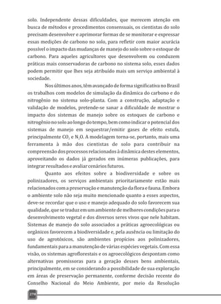 solo. Independente dessas dificuldades, que merecem atenção em
busca de métodos e procedimentos consensuais, os cientistas do solo
precisam desenvolver e aprimorar formas de se monitorar e expressar
essas medições de carbono no solo, para refletir com maior acurácia
possível o impacto das mudanças de manejo do solo sobre o estoque de
carbono. Para aqueles agricultores que desenvolvem ou conduzem
práticas mais conservadoras de carbono no sistema solo, esses dados
podem permitir que lhes seja atribuído mais um serviço ambiental à
sociedade.
Nosúltimosanos,têmavançadodeformasignificativanoBrasil
os trabalhos com modelos de simulação da dinâmica do carbono e do
nitrogênio no sistema solo-planta. Com a construção, adaptação e
validação de modelos, pretende-se sanar a dificuldade de mostrar o
impacto dos sistemas de manejo sobre os estoques de carbono e
nitrogênionosoloaolongodotempo,bemcomoindicaropotencialdos
sistemas de manejo em sequestrar/emitir gases de efeito estufa,
principalmente CO e N O. A modelagem torna-se, portanto, mais uma2 2
ferramenta à mão dos cientistas de solo para contribuir na
compreensãodosprocessosrelacionadosàdinâmicadesteselementos,
aproveitando os dados já gerados em inúmeras publicações, para
integrarresultadoseavaliarcenáriosfuturos.
Quanto aos efeitos sobre a biodiversidade e sobre os
polinizadores, os serviços ambientais prioritariamente estão mais
relacionados com a preservação e manutenção da flora e fauna. Embora
o ambiente solo não seja muito mencionado quanto a esses aspectos,
deve-se recordar que o uso e manejo adequado do solo favorecem sua
qualidade,quesetraduzemumambientedemelhorescondiçõesparao
desenvolvimento vegetal e dos diversos seres vivos que nele habitam.
Sistemas de manejo do solo associados a práticas agroecológicas ou
orgânicos favorecem a biodiversidade e, pela ausência ou limitação do
uso de agrotóxicos, são ambientes propícios aos polinizadores,
fundamentais para a manutenção de várias espécies vegetais. Com essa
visão, os sistemas agroflorestais e os agroecológicos despontam como
alternativas promissoras para a geração desses bens ambientais,
principalmente, em se considerando a possibilidade de sua exploração
em áreas de preservação permanente, conforme decisão recente do
Conselho Nacional do Meio Ambiente, por meio da Resolução
270
 