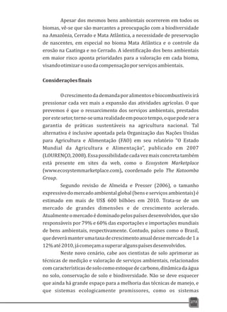 Apesar dos mesmos bens ambientais ocorrerem em todos os
biomas, vê-se que são marcantes a preocupação com a biodiversidade
na Amazônia, Cerrado e Mata Atlântica, a necessidade de preservação
de nascentes, em especial no bioma Mata Atlântica e o controle da
erosão na Caatinga e no Cerrado. A identificação dos bens ambientais
em maior risco aponta prioridades para a valoração em cada bioma,
visandootimizarousodacompensaçãoporserviçosambientais.
Consideraçõesfinais
Ocrescimentodademandaporalimentosebiocombustíveisirá
pressionar cada vez mais a expansão das atividades agrícolas. O que
prevemos é que o ressarcimento dos serviços ambientais, prestados
porestesetor,torne-seumarealidadeempoucotempo,oquepodesera
garantia de práticas sustentáveis na agricultura nacional. Tal
alternativa é inclusive apontada pela Organização das Nações Unidas
para Agricultura e Alimentação (FAO) em seu relatório “O Estado
Mundial da Agricultura e Alimentação”, publicado em 2007
(LOURENÇO,2008).Essapossibilidadecadavezmaisconcretatambém
está presente em sites da web, como o Ecosystem Marketplace
(www.ecosystemmarketplace.com), coordenado pelo The Katoomba
Group.
Segundo revisão de Almeida e Presser (2006), o tamanho
expressivo do mercado ambiental global (bens e serviços ambientais) é
estimado em mais de US$ 600 bilhões em 2010. Trata-se de um
mercado de grandes dimensões e de crescimento acelerado.
Atualmente o mercado é dominado pelos países desenvolvidos, que são
responsáveis por 79% e 60% das exportações e importações mundiais
de bens ambientais, respectivamente. Contudo, países como o Brasil,
quedeverámanterumataxadecrescimentoanualdessemercadode1a
12%até2010,jácomeçamasuperaralgunspaísesdesenvolvidos.
Neste novo cenário, cabe aos cientistas de solo aprimorar as
técnicas de medição e valoração de serviços ambientais, relacionados
comcaracterísticasdesolocomoestoquedecarbono,dinâmicadaágua
no solo, conservação de solo e biodiversidade. Não se deve esquecer
que ainda há grande espaço para a melhoria das técnicas de manejo, e
que sistemas ecologicamente promissores, como os sistemas
273
 