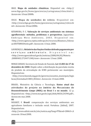 IBGE. Mapa de unidades climáticas. Disponível em: <http://
www.ibge.gov.br/home/geociencias/cartogramas/clima.html>).
Acessoem:10mai2008b.
IBGE. Mapa de unidades de relevo. Disponível em:
<http://www.ibge.gov.br/home/geociencias/cartogramas/relevo.ht
ml>.Acessoem:10mai2008c.
KITAMURA, P. C. Valoração de serviços ambientais em sistemas
agroflorestais: métodos, problemas e perspectivas. Jaguariúna:
E m b r a p a M e i o A m b i e n t e , 2 0 0 3 . D i s p o n í v e l e m :
<http://www.agencia.cnptia.embrapa.br/recursos/Kitamura_Valorac
aoIDUTXMUZ4w6e.pdf>.Acessoem:13mai.2008.
LOURENÇO,L.RelatóriodasNaçõesUnidasdefendepagamentopor
s e r v i ç o s a m b i e n t a i s . D i s p o n í v e l e m :
<http://www.agenciabrasil.gov.br/noticias/2008/04/02/Materia
.20080402.2724471340/view>.Acessoem:13mai.2008.
MINAS GERAIS. Secretaria de Estado de Fazenda. Lei 13.803 de 27 de
dezembro de 2000. Dispõe sobre a distribuição da parcelada receita
do produto da arrecadação do ICMS pertencente aos municípios.
Disponívelem:
<http://www.fazenda.mg.gov.br/governo/assuntos_municipais/legis
lacao/leiestadual13803_00.htm>.Acessoem:13maio2008.
BRASIL. Ministério da Ciência e Tecnologia. Status atual das
atividades de projeto no âmbito do Mecanismo de
Desenvolvimento Limpo (MDL) no Brasi l e no mundo. 12 p.
Disponível em: <http://www.mct.gov.br/upd_blob/0024/24390.pdf>.
Acessoem:mai.2008.
00
NEGRET, F. Brasil: compensação dos serviços ambientais aos
agricultores familiares e inclusão social. Fortaleza: [Adital], 2007.
Disponívelem:
<http://www.adital.com.br/site/noticia.asp?lang=PT&cod=28063>.A
cessoem:10mai2008.
276
 
