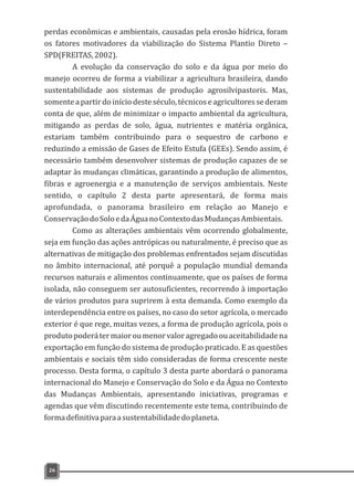 perdas econômicas e ambientais, causadas pela erosão hídrica, foram
os fatores motivadores da viabilização do Sistema Plantio Direto –
SPD(FREITAS,2002).
A evolução da conservação do solo e da água por meio do
manejo ocorreu de forma a viabilizar a agricultura brasileira, dando
sustentabilidade aos sistemas de produção agrosilvipastoris. Mas,
somenteapartirdoiníciodesteséculo,técnicoseagricultoressederam
conta de que, além de minimizar o impacto ambiental da agricultura,
mitigando as perdas de solo, água, nutrientes e matéria orgânica,
estariam também contribuindo para o sequestro de carbono e
reduzindo a emissão de Gases de Efeito Estufa (GEEs). Sendo assim, é
necessário também desenvolver sistemas de produção capazes de se
adaptar às mudanças climáticas, garantindo a produção de alimentos,
fibras e agroenergia e a manutenção de serviços ambientais. Neste
sentido, o capítulo 2 desta parte apresentará, de forma mais
aprofundada, o panorama brasileiro em relação ao Manejo e
ConservaçãodoSoloedaÁguanoContextodasMudançasAmbientais.
Como as alterações ambientais vêm ocorrendo globalmente,
seja em função das ações antrópicas ou naturalmente, é preciso que as
alternativas de mitigação dos problemas enfrentados sejam discutidas
no âmbito internacional, até porquê a população mundial demanda
recursos naturais e alimentos continuamente, que os países de forma
isolada, não conseguem ser autosuficientes, recorrendo à importação
de vários produtos para suprirem à esta demanda. Como exemplo da
interdependência entre os países, no caso do setor agrícola, o mercado
exterior é que rege, muitas vezes, a forma de produção agrícola, pois o
produtopoderátermaioroumenorvaloragregadoouaceitabilidadena
exportação em função do sistema de produção praticado. E as questões
ambientais e sociais têm sido consideradas de forma crescente neste
processo. Desta forma, o capítulo 3 desta parte abordará o panorama
internacional do Manejo e Conservação do Solo e da Água no Contexto
das Mudanças Ambientais, apresentando iniciativas, programas e
agendas que vêm discutindo recentemente este tema, contribuindo de
formadefinitivaparaasustentabilidadedoplaneta.
26
 