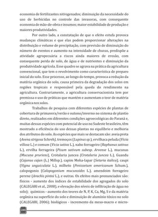 economia de fertilizantes nitrogenados; diminuição da necessidade do
uso de herbicidas no controle das invasoras, com consequente
economiademão-de-obraeinsumos;maiorestabilidadedeproduçãoe
maioresprodutividades.
Por outro lado, a constatação de que o efeito estufa provoca
mudanças climáticas e que elas podem proporcionar alterações na
distribuição e volume de precipitação, com previsão de diminuição do
número de eventos e aumento na intensidade de chuvas, predispõe a
atividade agropecuária a riscos ainda maiores de erosão, com
consequente perda de solo, de água e de nutrientes e diminuição da
produtividade agrícola. Esse quadro se agrava na prática da agricultura
convencional, que tem o revolvimento como característica de preparo
inicial do solo. Esse processo, ao longo do tempo, provoca a redução da
matéria orgânica do solo, causa primeira da degradação dos solos em
regiões tropicais e responsável pela queda do rendimento na
agricultura. Contrariamente, a agricultura conservacionista tem por
premissa o uso de práticas que mantém e aumentam o teor de matéria
orgânicanossolos.
Trabalhos de pesquisa com diferentes espécies de plantas de
cobertura de primavera/verão e outono/inverno no sistema de plantio
direto, realizados em diferentes condições agroecológicas do Paraná e,
muitas dessas espécies com potencial de uso no Sudeste brasileiro, têm
mostrado a eficiência do uso dessas plantas no equilíbrio e melhoria
dosatributosdosolo.Asespéciesquemaissedestacamsão:aveiapreta
(Avena strigosa Schreb), tremoços (Lupinus sp.), ervilhaca peluda (Vicia
villosa L.) e comum (Vicia sativa L.), nabo forrageiro (Raphanus sativus
L.), ervilha forrageira (Pisum sativum subesp. Arvense L.), mucunas
(Mucuna pruriens), Crotalaria juncea (Crotalaria juncea L.), Guandu
(Cajanus cajan (L.) Millsp.), capim Moha-Iapar (Setaria italica), caupi
(Vigna unguiculata L.), milheto (Penissetum americanum Schum.),
calopogonio (Calopogonium mucunoides L.), amendoim forrageiro
perene (Arachis pintoi L.), e outras. Os efeitos mais pronunciados são:
físicos - aumento dos índices de estabilidade dos agregados do solo
(CALEGARI et al., 2008), e elevação dos níveis de infiltração de água no
solo); químicos - aumento dos teores de N, P, K, Ca, Mg, S e da matéria
orgânica na superfície do solo e diminuição de alumínio tóxico no solo
(CALEGARI, 2006); biológicos - incremento da meso-macro e micro-
280
 