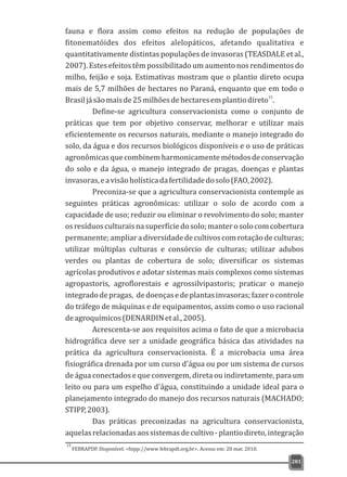 fauna e flora assim como efeitos na redução de populações de
fitonematóides dos efeitos alelopáticos, afetando qualitativa e
quantitativamente distintas populações de invasoras (TEASDALE et al.,
2007). Estes efeitos têm possibilitado um aumento nos rendimentos do
milho, feijão e soja. Estimativas mostram que o plantio direto ocupa
mais de 5,7 milhões de hectares no Paraná, enquanto que em todo o
15
Brasiljásãomaisde25milhõesdehectaresemplantiodireto .
Define-se agricultura conservacionista como o conjunto de
práticas que tem por objetivo conservar, melhorar e utilizar mais
eficientemente os recursos naturais, mediante o manejo integrado do
solo, da água e dos recursos biológicos disponíveis e o uso de práticas
agronômicasquecombinemharmonicamentemétodosdeconservação
do solo e da água, o manejo integrado de pragas, doenças e plantas
invasoras,eavisãoholísticadafertilidadedosolo(FAO,2002).
Preconiza-se que a agricultura conservacionista contemple as
seguintes práticas agronômicas: utilizar o solo de acordo com a
capacidade de uso; reduzir ou eliminar o revolvimento do solo; manter
osresíduosculturaisnasuperfíciedosolo;manterosolocomcobertura
permanente;ampliaradiversidadedecultivoscomrotaçãodeculturas;
utilizar múltiplas culturas e consórcio de culturas; utilizar adubos
verdes ou plantas de cobertura de solo; diversificar os sistemas
agrícolas produtivos e adotar sistemas mais complexos como sistemas
agropastoris, agroflorestais e agrossilvipastoris; praticar o manejo
integradodepragas, dedoençasedeplantasinvasoras;fazerocontrole
do tráfego de máquinas e de equipamentos, assim como o uso racional
deagroquímicos(DENARDINetal.,2005).
Acrescenta-se aos requisitos acima o fato de que a microbacia
hidrográfica deve ser a unidade geográfica básica das atividades na
prática da agricultura conservacionista. É a microbacia uma área
fisiográfica drenada por um curso d'água ou por um sistema de cursos
de água conectados e que convergem, direta ou indiretamente, para um
leito ou para um espelho d'água, constituindo a unidade ideal para o
planejamento integrado do manejo dos recursos naturais (MACHADO;
STIPP,2003).
Das práticas preconizadas na agricultura conservacionista,
aquelasrelacionadasaossistemasdecultivo-plantiodireto,integração
281
FEBRAPDP. Disponível: <htpp://www febrapdt.org.br>. Acesso em: 20 mar. 2010.
15
 