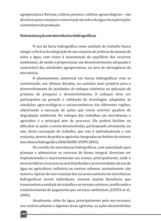 agropecuária e floresta, cultivos perenes, cultivos agroecológicos – são
decisivasparaomanejoeconservaçãodosoloedaáguaemexplorações
sustentáveisdeprodução.
Sistematizaçãoemmicrobaciashidrográficas
O uso da bacia hidrográfica como unidade de trabalho busca
atingiraeficáciadaintegraçãodeumconjuntodepráticasdemanejode
solos e água, com vistas à manutenção do equilíbrio dos recursos
ambientais, de modo a proporcionar um desenvolvimento adequado e
sustentável das atividades agropecuárias, na área de abrangência da
microbacia.
O planejamento ambiental em bacias hidrográficas vem se
constituindo, nas últimas décadas, no caminho mais propício para o
desenvolvimento de atividades de enfoque sistêmico na aplicação de
projetos de pesquisa e desenvolvimento. O enfoque deve ser
participativo na geração e validação de tecnologias adaptadas às
condições agro-ecológicas e socioeconômicas das diferentes regiões,
objetivando a execução de ações que visem reverter quadros de
degradação ambiental. No enfoque dos trabalhos em microbacias o
agricultor é o principal ator do processo. Ele poderá facilitar ou
dificultar as ações a serem desenvolvidas, participando ativamente, ou
não, desta concepção de trabalho, que não é individualizada e sim
conjunta, através de práticas agrícolas integradas no âmbito do sistema
microbaciahidrográfica(MACHADO;STIPP,2003).
Os comitês de microbacias hidrográficas, com autoridade para
planejar e administrar os recursos de forma integral, deveriam ser
implementados e representariam um avanço, principalmente, onde o
recursohídricoéescassooumaldistribuídoeasnecessidadesdeusode
água na agricultura, indústria ou centros urbanos, normalmente, são
maiores. Apesar do uso e manejo dos recursos naturais em microbacias
hidrográficas serem individuais, existem muitos benefícios que
transcendemaunidadedetrabalhoesetornamcoletivos,justificandoo
estabelecimento de pagamento por serviços ambientais (COSTA et al.,
2006).
Atualmente, além da água, principalmente pela sua escassez,
nos centros urbanos e algumas áreas agrícolas, as ações desenvolvidas
282
 