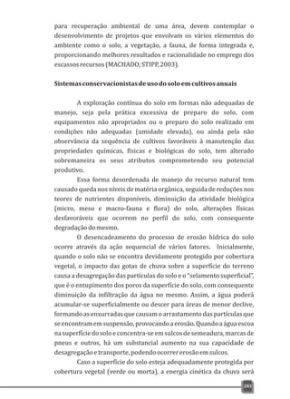 para recuperação ambiental de uma área, devem contemplar o
desenvolvimento de projetos que envolvam os vários elementos do
ambiente como o solo, a vegetação, a fauna, de forma integrada e,
proporcionando melhores resultados e racionalidade no emprego dos
escassosrecursos(MACHADO;STIPP,2003).
Sistemasconservacionistasdeusodosoloemcultivosanuais
A exploração contínua do solo em formas não adequadas de
manejo, seja pela prática excessiva de preparo do solo, com
equipamentos não apropriados ou o preparo do solo realizado em
condições não adequadas (umidade elevada), ou ainda pela não
observância da sequência de cultivos favoráveis à manutenção das
propriedades químicas, físicas e biológicas do solo, tem alterado
sobremaneira os seus atributos comprometendo seu potencial
produtivo.
Essa forma desordenada de manejo do recurso natural tem
causado queda nos níveis de matéria orgânica, seguida de reduções nos
teores de nutrientes disponíveis, diminuição da atividade biológica
(micro, meso e macro-fauna e flora) do solo, alterações físicas
desfavoráveis que ocorrem no perfil do solo, com consequente
degradaçãodomesmo.
O desencadeamento do processo de erosão hídrica do solo
ocorre através da ação sequencial de vários fatores. Inicialmente,
quando o solo não se encontra devidamente protegido por cobertura
vegetal, o impacto das gotas de chuva sobre a superfície do terreno
causa a desagregação das partículas do solo e o “selamento superficial”,
que é o entupimento dos poros da superfície do solo, com consequente
diminuição da infiltração da água no mesmo. Assim, a água poderá
acumular-se superficialmente ou descer para áreas de menor declive,
formandoasenxurradasquecausamoarrastamentodaspartículasque
seencontramemsuspensão,provocandoaerosão.Quandoaáguaescoa
nasuperfíciedosoloeconcentra-seemsulcosdesemeadura,marcasde
pneus e outros, há um substancial aumento na sua capacidade de
desagregaçãoetransporte,podendoocorrererosãoemsulcos.
Caso a superfície do solo esteja adequadamente protegida por
cobertura vegetal (verde ou morta), a energia cinética da chuva será
283
 