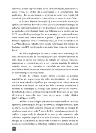 absorvida e o seu impacto sobre o solo será amortecido, reduzindo-se,
dessa forma, os efeitos da desagregação e o arrastamento das
partículas. Da mesma forma, a presença de cobertura vegetal irá
contribuirparaadiminuiçãodavelocidadedoescoamentosuperficial.
O Sistema Plantio Direto (SPD) é um sistema de exploração
agrícola que envolve diversificação de culturas, por meio da rotação de
culturas. Este sistema iniciou-se no Brasil com a experiência pioneira
do agricultor, o Sr. Herbert Bartz, em Rolândia, norte do Paraná, em
1972, expandindo-se ao longo dos anos para outras regiões do Estado,
assim como para outros estados e países. O primeiro Instituto de
Pesquisa Agrícola a efetuar trabalhos de P&D, de forma sistemática, foi
o IAPAR, no Paraná, e atualmente o Estado cultiva cerca de 6 milhões de
hectares com SPD, constituindo-se na maior área com este sistema no
Brasil.
No SPD a implantação da cultura ocorre com a mobilização do
solo somente na linha de semeadura; portanto, sem revolvimento do
solo. Deve-se adotar um sistema de rotação de culturas eficiente,
agronômica e economicamente, e os resíduos vegetais da cultura
anterior devem ser mantidos na superfície do solo. Assim, essa
modalidadedecultivoatendeosrequisitosdesistemaconservacionista
deusodosoloparacultivosanuais.
O fato do sistema plantio direto enfatizar as práticas
vegetativas de conservação do solo, negligenciadas no sistema
convencional, não deve significar que outras práticas, notadamente as
mecânicas, não devam ser usadas em SPD. O manejo de culturas é
eficiente na dissipação da energia que provoca processos erosivos.
Entretanto, há limites críticos de comprimento de declive em que essa
eficiência é superada, ocorrendo nesse caso, erosão hídrica
(KOCHLANNetal.,2005).
A cobertura do solo por plantas vivas ou por resíduos culturais
apresenta potencial para dissipar até 100% da energia cinética da gota
da chuva, mas não tem a mesma eficácia na contenção da energia de
cisalhamento da enxurrada. A partir de determinado comprimento de
declive, a capacidade de dissipação da energia da enxurrada, pela
cobertura vegetal na superfície do solo, é superada. Nessa condição, a
energia de cisalhamento da enxurrada é superior à tensão crítica de
cisalhamento imposta pela cobertura vegetal e pelo solo. Sendo assim
284
 