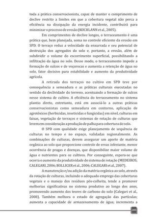 toda a prática conservacionista, capaz de manter o comprimento de
declive restrito a limites em que a cobertura vegetal não perca a
eficiência na dissipação da energia incidente, contribuirá para
minimizaroprocessodeerosão(KOCHLANNetal.,2005).
Em comprimentos de declive longos, o terraceamento é uma
prática que, bem planejada, soma no controle eficiente da erosão em
SPD. O terraço reduz a velocidade da enxurrada e seu potencial de
destruição dos agregados do solo e, portanto, a erosão, além de
subdividir o volume do escorrimento superficial, possibilitando a
infiltração da água no solo. Desse modo, o terraceamento impede a
formação de sulcos e de voçorocas e aumenta a retenção de água no
solo, fator decisivo para estabilidade e aumento da produtividade
agrícola.
A retirada dos terraços no cultivo em SPD teve por
consequência a semeadura e as práticas culturais executadas no
sentido da declividade do terreno, acentuando a formação de sulcos
nesse sistema de cultivo. A eficiência do terraceamento no sistema
plantio direto, entretanto, está em associá-lo a outras práticas
conservacionistas como semeadura em contorno, aplicação de
agrotóxicos (herbicidas, inseticidas e fungicidas) em nível, culturas em
faixas, vegetação de terraços e sistemas de rotação de culturas que
levememconsideraçãoaproduçãodepalhaparacoberturadosolo.
O SPD com qualidade exige planejamento de sequência de
culturas no tempo e no espaço, validadas regionalmente. As
combinações de culturas, devem assegurar um aporte de matéria
orgânica ao solo que proporcione controle de ervas infestante, menor
ocorrência de pragas e doenças, que disponibilize maior volume de
água e nutrientes para os cultivos. Por conseguinte, espera-se que
ocorra o aumento da produtividade do sistema de rotação (MEDEIROS;
CALEGARI,2006;BOLLIGERetal.,2006;CALEGARIetal.,2007).
A manutenção e/ou adição da matéria orgânica ao solo, através
da rotação de culturas, incluindo o adequado emprego das coberturas
vegetais e o manejo dos resíduos pós-colheita, tende a promover
melhorias significativas no sistema produtivo ao longo dos anos,
promovendo aumento dos teores de carbono do solo (Calegari et al.,
2008). Também melhora o estado de agregação das partículas;
aumenta a capacidade de armazenamento de água; incrementa a
285
 