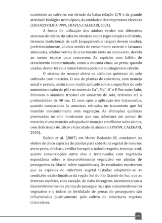 nutrientes ao cafeeiro, em virtude da baixa relação C/N e da grande
atividade biológica nesta época, da umidade e da temperatura elevadas
(COLOZZIFILHO,1999;CHAVES;CALEGARI,2001).
A forma de utilização dos adubos verdes nos diferentes
sistemas de cultivo do cafeeiro obedece a uma regra simples e eficiente,
lavouras tradicionais de café (espaçamentos largos) devem receber,
preferencialmente, adubos verdes de crescimento rasteiro e lavouras
adensadas, adubos verdes de crescimento ereto ou semi-ereto, devido
ao menor espaço para crescerem. As espécies com hábito de
crescimento indeterminado, como a mucuna cinza ou preta, quando
usadas,devemterseusramoslateraispodadosaoatingiremocafeeiro.
O sistema de manejo altera os atributos químicos do solo
cultivado com macieira. O uso de plantas de cobertura, com manejo
anual e perene, assim como mulch aplicado sobre a superfície do solo
++ ++ +
aumentou o valor do pH e os teores de Ca , Mg , K e P. Por outro lado,
diminuiu o alumínio trocável em amostras de solo, retiradas até a
profundidade de 40 cm, 12 anos após a aplicação dos tratamentos,
quando comparadas às amostras retiradas no tratamento que foi
mantido mecanicamente sem vegetação. As alterações químicas
provocadas no solo mostraram que sua cobertura em pomar de
macieira é uma maneira adequada de manejar e melhorar solos ácidos,
com deficiência de cálcio e toxicidade de alumínio (PAVAN; CALEGARI,
2003).
Rufato et al. (2007) em Morro Redondo-RS, estudaram os
efeitos de cinco espécies de plantas para cobertura vegetal de inverno:
aveia-preta,chícharo,ervilhaforrageira,naboforrageiro,tremoço-azul,
quatro consorciações entre elas e testemunha, com vegetação
espontânea sobre o desenvolvimento vegetativo em plantas de
pessegueiro cv. Maciel sobre capedeboscq. Os resultados mostraram
que as espécies de cobertura vegetal testadas adaptaram-se às
condições edafoclimáticas da região Sul do Rio Grande do Sul; que as
diversas espécies, com exceção, do nabo forrageiro, incrementaram o
desenvolvimento das plantas de pessegueiro; e que o desenvolvimento
vegetativo e o índice de fertilidade de gemas do pessegueiro são
influenciados positivamente pelo cultivo de coberturas vegetais
intercalares.
291
 