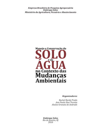 Embrapa Solos
Rio de Janeiro, RJ
2010
Empresa Brasileira de Pesquisa Agropecuária
Embrapa Solos
Ministério da Agricultura, Pecuária e Abastecimento
Organizadores
Rachel Bardy Prado
Ana Paula Dias Turetta
Aluísio Granato de Andrade
Manejo e Conservação do
SOLOe da
ÁGUAno Contexto das
Mudanças
Ambientais
 