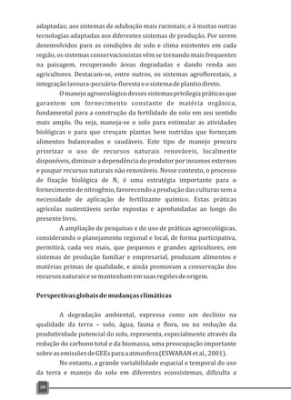 adaptadas; aos sistemas de adubação mais racionais; e à muitas outras
tecnologias adaptadas aos diferentes sistemas de produção. Por serem
desenvolvidos para as condições de solo e clima existentes em cada
região, os sistemas conservacionistas vêm se tornando mais frequentes
na paisagem, recuperando áreas degradadas e dando renda aos
agricultores. Destacam-se, entre outros, os sistemas agroflorestais, a
integraçãolavoura-pecuária-florestaeosistemadeplantiodireto.
Omanejoagroecológicodessessistemasprivilegiapráticasque
garantem um fornecimento constante de matéria orgânica,
fundamental para a construção da fertilidade do solo em seu sentido
mais amplo. Ou seja, maneja-se o solo para estimular as atividades
biológicas e para que cresçam plantas bem nutridas que forneçam
alimentos balanceados e saudáveis. Este tipo de manejo procura
priorizar o uso de recursos naturais renováveis, localmente
disponíveis,diminuiradependênciadoprodutorporinsumosexternos
e poupar recursos naturais não renováveis. Nesse contexto, o processo
de fixação biológica de N é uma estratégia importante para o2
fornecimentodenitrogênio,favorecendoaproduçãodasculturassema
necessidade de aplicação de fertilizante químico. Estas práticas
agrícolas sustentáveis serão expostas e aprofundadas ao longo do
presentelivro.
A ampliação de pesquisas e do uso de práticas agroecológicas,
considerando o planejamento regional e local, de forma participativa,
permitirá, cada vez mais, que pequenos e grandes agricultores, em
sistemas de produção familiar e empresarial, produzam alimentos e
matérias primas de qualidade, e ainda promovam a conservação dos
recursosnaturaisesemantenhamemsuasregiõesdeorigem.
Perspectivasglobaisdemudançasclimáticas
A degradação ambiental, expressa como um declínio na
qualidade da terra – solo, água, fauna e flora, ou na redução da
produtividade potencial do solo, representa, especialmente através da
redução do carbono total e da biomassa, uma preocupação importante
sobreasemissõesdeGEEsparaaatmosfera(ESWARANetal.,2001).
No entanto, a grande variabilidade espacial e temporal do uso
da terra e manejo do solo em diferentes ecossistemas, dificulta a
28
 