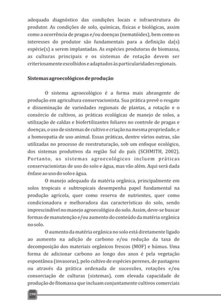 adequado diagnóstico das condições locais e infraestrutura do
produtor. As condições de solo, químicas, físicas e biológicas, assim
como a ocorrência de pragas e/ou doenças (nematóides), bem como os
interesses do produtor são fundamentais para a definição da(s)
espécie(s) a serem implantadas. As espécies produtoras de biomassa,
as culturas principais e os sistemas de rotação devem ser
criteriosamenteescolhidoseadaptadosàsparticularidadesregionais.
Sistemasagroecológicosdeprodução
O sistema agroecológico é a forma mais abrangente de
produção em agricultura conservacionista. Sua prática prevê o resgate
e disseminação de variedades regionais de plantas, a rotação e o
consórcio de cultivos, as práticas ecológicas de manejo de solos, a
utilização de caldas e biofertilizantes foliares no controle de pragas e
doenças,ousodesistemasdecultivoecriaçãonamesmapropriedade,e
a homeopatia de uso animal. Essas práticas, dentre vários outras, são
utilizadas no processo de reestruturação, sob um enfoque ecológico,
dos sistemas produtivos da região Sul do país (SCHMITH, 2002).
Portanto, os sistemas agroecológicos incluem práticas
conservacionistas de uso do solo e água, mas vão além. Aqui será dada
ênfaseaousodosoloeágua.
O manejo adequado da matéria orgânica, principalmente em
solos tropicais e subtropicais desempenha papel fundamental na
produção agrícola, quer como reserva de nutrientes, quer como
condicionadora e melhoradora das características do solo, sendo
imprescindível no manejo agroecológico do solo. Assim, deve-se buscar
formas de manutenção e/ou aumento do conteúdo da matéria orgânica
nosolo.
O aumento da matéria orgânica no solo está diretamente ligado
ao aumento na adição de carbono e/ou redução da taxa de
decomposição dos materiais orgânicos frescos (MOF) e húmus. Uma
forma de adicionar carbono ao longo dos anos é pela vegetação
espontânea (invasoras), pelo cultivo de espécies perenes, de pastagens
ou através da prática ordenada de sucessões, rotações e/ou
consorciação de culturas (sistemas), com elevada capacidade de
produção de fitomassa que incluam conjuntamente cultivos comerciais
298
 