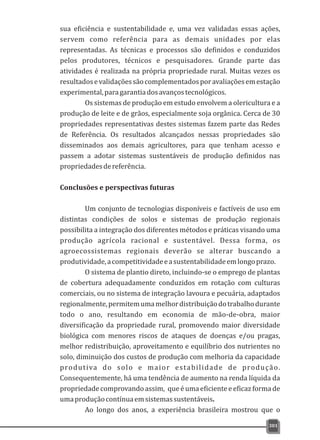 sua eficiência e sustentabilidade e, uma vez validadas essas ações,
servem como referência para as demais unidades por elas
representadas. As técnicas e processos são definidos e conduzidos
pelos produtores, técnicos e pesquisadores. Grande parte das
atividades é realizada na própria propriedade rural. Muitas vezes os
resultadosevalidaçõessãocomplementadosporavaliaçõesemestação
experimental,paragarantiadosavançostecnológicos.
Os sistemas de produção em estudo envolvem a olericultura e a
produção de leite e de grãos, especialmente soja orgânica. Cerca de 30
propriedades representativas destes sistemas fazem parte das Redes
de Referência. Os resultados alcançados nessas propriedades são
disseminados aos demais agricultores, para que tenham acesso e
passem a adotar sistemas sustentáveis de produção definidos nas
propriedadesdereferência.
Conclusões e perspectivas futuras
Um conjunto de tecnologias disponíveis e factíveis de uso em
distintas condições de solos e sistemas de produção regionais
possibilita a integração dos diferentes métodos e práticas visando uma
produção agrícola racional e sustentável. Dessa forma, os
agroecossistemas regionais deverão se alterar buscando a
produtividade,acompetitividadeeasustentabilidadeemlongoprazo.
O sistema de plantio direto, incluindo-se o emprego de plantas
de cobertura adequadamente conduzidos em rotação com culturas
comerciais, ou no sistema de integração lavoura e pecuária, adaptados
regionalmente,permitemumamelhordistribuiçãodotrabalhodurante
todo o ano, resultando em economia de mão-de-obra, maior
diversificação da propriedade rural, promovendo maior diversidade
biológica com menores riscos de ataques de doenças e/ou pragas,
melhor redistribuição, aproveitamento e equilíbrio dos nutrientes no
solo, diminuição dos custos de produção com melhoria da capacidade
produtiva do solo e maior estabilidade de produção.
Consequentemente, há uma tendência de aumento na renda líquida da
propriedadecomprovandoassim, queéumaeficienteeeficazformade
umaproduçãocontínuaemsistemassustentáveis.
Ao longo dos anos, a experiência brasileira mostrou que o
301
 