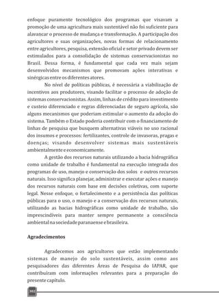 enfoque puramente tecnológico dos programas que visavam a
promoção de uma agricultura mais sustentável não foi suficiente para
alavancar o processo de mudança e transformação. A participação dos
agricultores e suas organizações, novas formas de relacionamento
entre agricultores, pesquisa, extensão oficial e setor privado devem ser
estimulados para a consolidação de sistemas conservacionistas no
Brasil. Dessa forma, é fundamental que cada vez mais sejam
desenvolvidos mecanismos que promovam ações interativas e
sinérgicasentreosdiferentesatores.
No nível de políticas públicas, é necessária a viabilização de
incentivos aos produtores, visando facilitar o processo de adoção de
sistemas conservacionistas. Assim, linhas de crédito para investimento
e custeio diferenciado e regras diferenciadas de seguro agrícola, são
alguns mecanismos que poderiam estimular o aumento da adoção do
sistema. Também o Estado poderia contribuir com o financiamento de
linhas de pesquisa que busquem alternativas viáveis no uso racional
dos insumos e processos: fertilizantes, controle de invasoras, pragas e
doenças; visando desenvolver sistemas mais sustentáveis
ambientalmenteeeconomicamente.
A gestão dos recursos naturais utilizando a bacia hidrográfica
como unidade de trabalho é fundamental na execução integrada dos
programas de uso, manejo e conservação dos solos e outros recursos
naturais. Isso significa planejar, administrar e executar ações e manejo
dos recursos naturais com base em decisões coletivas, com suporte
legal. Nesse enfoque, o fortalecimento e a persistência das políticas
públicas para o uso, o manejo e a conservação dos recursos naturais,
utilizando as bacias hidrográficas como unidade de trabalho, são
imprescindíveis para manter sempre permanente a consciência
ambientalnasociedadeparanaenseebrasileira.
Agradecimentos
Agradecemos aos agricultores que estão implementando
sistemas de manejo do solo sustentáveis, assim como aos
pesquisadores das diferentes Áreas de Pesquisa do IAPAR, que
contribuíram com informações relevantes para a preparação do
presentecapítulo.
302
 