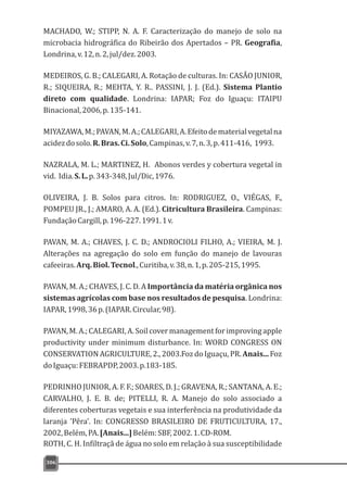 MACHADO, W.; STIPP, N. A. F. Caracterização do manejo de solo na
microbacia hidrográfica do Ribeirão dos Apertados – PR. Geografia,
Londrina,v.12,n.2,jul/dez.2003.
MEDEIROS, G. B.; CALEGARI, A. Rotação de culturas. In: CASÃO JUNIOR,
R.; SIQUEIRA, R.; MEHTA, Y. R.. PASSINI, J. J. (Ed.). Sistema Plantio
direto com qualidade. Londrina: IAPAR; Foz do Iguaçu: ITAIPU
Binacional,2006,p.135-141.
MIYAZAWA,M.;PAVAN,M.A.;CALEGARI,A.Efeitodematerialvegetalna
acidezdosolo.R.Bras.Ci.Solo,Campinas,v.7,n.3,p.411-416, 1993.
NAZRALA, M. L.; MARTINEZ, H. Abonos verdes y cobertura vegetal in
vid. Idia.S.L.p.343-348,Jul/Dic,1976.
OLIVEIRA, J. B. Solos para citros. In: RODRIGUEZ, O., VIÉGAS, F.,
POMPEU JR., J.; AMARO, A. A. (Ed.). Citricultura Brasileira. Campinas:
FundaçãoCargill,p.196-227.1991.1v.
PAVAN, M. A.; CHAVES, J. C. D.; ANDROCIOLI FILHO, A.; VIEIRA, M. J.
Alterações na agregação do solo em função do manejo de lavouras
cafeeiras.Arq.Biol.Tecnol.,Curitiba,v.38,n.1,p.205-215,1995.
PAVAN, M. A.; CHAVES, J. C. D. A Importância da matéria orgânica nos
sistemas agrícolas com base nos resultados de pesquisa. Londrina:
IAPAR,1998,36p.(IAPAR.Circular,98).
PAVAN, M. A.; CALEGARI, A. Soil cover management for improving apple
productivity under minimum disturbance. In: WORD CONGRESS ON
CONSERVATION AGRICULTURE, 2., 2003.Foz do Iguaçu, PR. Anais... Foz
doIguaçu:FEBRAPDP,2003.p.183-185.
PEDRINHO JUNIOR, A. F. F.; SOARES, D. J.; GRAVENA, R.; SANTANA, A. E.;
CARVALHO, J. E. B. de; PITELLI, R. A. Manejo do solo associado a
diferentes coberturas vegetais e sua interferência na produtividade da
laranja 'Pêra'. In: CONGRESSO BRASILEIRO DE FRUTICULTURA, 17.,
2002,Belém,PA.[Anais...]Belém:SBF,2002.1.CD-ROM.
ROTH, C. H. Infiltraçã de água no solo em relação à sua susceptibilidade
306
 