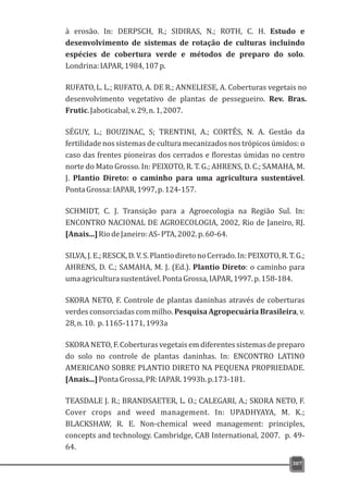 à erosão. In: DERPSCH, R.; SIDIRAS, N.; ROTH, C. H. Estudo e
desenvolvimento de sistemas de rotação de culturas incluindo
espécies de cobertura verde e métodos de preparo do solo.
Londrina:IAPAR,1984,107p.
RUFATO,L. L.; RUFATO, A. DE R.; ANNELIESE, A. Coberturas vegetais no
desenvolvimento vegetativo de plantas de pessegueiro. Rev. Bras.
Frutic.Jaboticabal,v.29,n.1,2007.
SÉGUY, L.; BOUZINAC, S; TRENTINI, A.; CORTÊS, N. A. Gestão da
fertilidade nos sistemas de cultura mecanizados nos trópicos úmidos: o
caso das frentes pioneiras dos cerrados e florestas úmidas no centro
norte do Mato Grosso. In: PEIXOTO, R. T. G.; AHRENS, D. C.; SAMAHA, M.
J. Plantio Direto: o caminho para uma agricultura sustentável.
PontaGrossa:IAPAR,1997,p.124-157.
SCHMIDT, C. J. Transição para a Agroecologia na Região Sul. In:
ENCONTRO NACIONAL DE AGROECOLOGIA, 2002, Rio de Janeiro, RJ.
[Anais...]RiodeJaneiro:AS-PTA,2002.p.60-64.
SILVA,J.E.;RESCK,D.V.S.PlantiodiretonoCerrado.In:PEIXOTO,R.T.G.;
AHRENS, D. C.; SAMAHA, M. J. (Ed.). Plantio Direto: o caminho para
umaagriculturasustentável.PontaGrossa,IAPAR,1997.p.158-184.
SKORA NETO, F. Controle de plantas daninhas através de coberturas
verdes consorciadas com milho. Pesquisa Agropecuária Brasileira, v.
28,n.10. p.1165-1171,1993a
SKORA NETO, F. Coberturas vegetais em diferentes sistemas de preparo
do solo no controle de plantas daninhas. In: ENCONTRO LATINO
AMERICANO SOBRE PLANTIO DIRETO NA PEQUENA PROPRIEDADE.
[Anais...]PontaGrossa,PR:IAPAR.1993b.p.173-181.
TEASDALE J. R.; BRANDSAETER, L. O.; CALEGARI, A.; SKORA NETO, F.
Cover crops and weed management. In: UPADHYAYA, M. K.;
BLACKSHAW, R. E. Non-chemical weed management: principles,
concepts and technology. Cambridge, CAB International, 2007. p. 49-
64.
307
 