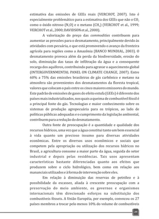 estimativa das emissões de GEEs reais (VERCHOT, 2007). Isto é
especialmente problemático para a estimativa dos GEEs que não o CO2
como o óxido nitroso (N O) e o metano (CH ) (VERCHOT et al., 1999;2 4
VERCHOTetal.,2000;DAVIDSONetal.,2000).
A valorização do preço das commodities contribuem para
aumentar as pressões para o desmatamento, principalmente devido às
atividades com pecuária, o que está promovendo o avanço da fronteira
agrícola para regiões como a Amazônia (BANCO MUNDIAL, 2003). O
desmatamento provoca além da perda da biodiversidade, erosão do
solo, diminuição das taxas de infiltração da água e a consequente
recarga dos aquíferos, contribuindo para agravar o aquecimento global
(INTERGOVERNMENTAL PANEL ON CLIMATE CHANGE, 2007). Entre
60% a 75% das emissões brasileiras de gás carbônico e metano na
atmosfera são provenientes dos desmatamentos da floresta tropical,
valoresque colocamo país entre oscinco maioresemissoresdomundo.
Estepadrãodeemissõesdegasesdoefeitoestufa(GEEs)édiferentedos
paísesmaisindustrializados,nosquaisaqueimadecombustívelfóssilé
a principal fonte do gás. Tecnologias e maior conhecimento sobre os
sistemas de produção agropecuária para os trópicos, ao lado de
políticas públicas adequadas e o cumprimento da legislação ambiental,
contribuemparaareduçãododesmatamento.
Outra fonte de preocupação é a quantidade e qualidade dos
recursos hídricos, uma vez que a água constitui tanto um bem essencial
à vida quanto um precioso insumo para diversas atividades
econômicas. Entre os diversos usos econômicos e sociais que
competem pela apropriação ou utilização dos recursos hídricos no
Brasil, a agricultura consome a maior parte da água, seguida do setor
industrial e depois pelas residências. Tais usos apresentam
características bastante diferenciadas quanto aos efeitos que
produzem sobre o ciclo hidrológico, bem como em relação aos
mananciaisutilizadoseàformadeintervençãosobreeles.
Em relação à diminuição das reservas de petróleo e à
possibilidade da escassez, aliada à crescente preocupação com a
preservação do meio ambiente, os governos e organismos
internacionais têm direcionado esforços na substituição dos
combustíveis fósseis. A União Européia, por exemplo, convocou os 27
países membros a trocar pelo menos 10% do volume de combustíveis
29
 