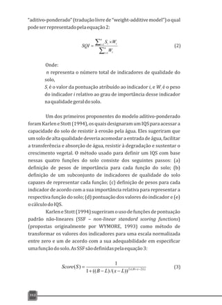 “aditivo-ponderado”(traduçãolivrede“weight-additivemodel”)oqual
podeserrepresentadopelaequação2:
312
å
å
=
=
´
= n
i i
n
i ii
W
WS
SQI
1
1
Onde:
n representa o número total de indicadores de qualidade do
solo,
S é o valor da pontuação atribuído ao indicador i, e W é o pesoi i
do indicador i relativo ao grau de importância desse indicador
naqualidadegeraldosolo.
Um dos primeiros proponentes do modelo aditivo-ponderado
foramKarleneStott(1994),osquaisdesignaramumIQS paraacessara
capacidade do solo de resistir à erosão pela água. Eles sugeriram que
um solo de alta qualidade deveria acomodar a entrada de água, facilitar
a transferência e absorção de água, resistir à degradação e sustentar o
crescimento vegetal. O método usado para definir um IQS com base
nessas quatro funções do solo consiste dos seguintes passos: (a)
definição de pesos de importância para cada função do solo; (b)
definição de um subconjunto de indicadores de qualidade do solo
capazes de representar cada função; (c) definição de pesos para cada
indicador de acordo com a sua importância relativa para representar a
respectiva função do solo; (d) pontuação dos valores do indicador e (e)
ocálculodoIQS.
Karlen e Stott (1994) sugeriram o uso de funções de pontuação
padrão não-lineares (SSF – non-linear standard scoring functions)
(propostas originalmente por WYMORE, 1993) como método de
transformar os valores dos indicadores para uma escala normalizada
entre zero e um de acordo com a sua adequabilidade em especificar
umafunçãodosolo.AsSSFsãodefinidaspelaequação3:
(2)
(3))2(2
))/()((1
1
)( LxBs
LxLB
SScore -+
--+
=
 