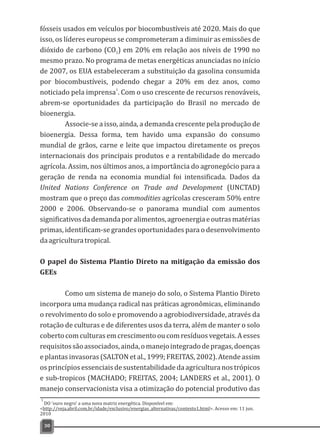 fósseis usados em veículos por biocombustíveis até 2020. Mais do que
isso, os líderes europeus se comprometeram a diminuir as emissões de
dióxido de carbono (CO ) em 20% em relação aos níveis de 1990 no2
mesmo prazo. No programa de metas energéticas anunciadas no início
de 2007, os EUA estabeleceram a substituição da gasolina consumida
por biocombustíveis, podendo chegar a 20% em dez anos, como
1
noticiado pela imprensa . Com o uso crescente de recursos renováveis,
abrem-se oportunidades da participação do Brasil no mercado de
bioenergia.
Associe-se a isso, ainda, a demanda crescente pela produção de
bioenergia. Dessa forma, tem havido uma expansão do consumo
mundial de grãos, carne e leite que impactou diretamente os preços
internacionais dos principais produtos e a rentabilidade do mercado
agrícola. Assim, nos últimos anos, a importância do agronegócio para a
geração de renda na economia mundial foi intensificada. Dados da
United Nations Conference on Trade and Development (UNCTAD)
mostram que o preço das commodities agrícolas cresceram 50% entre
2000 e 2006. Observando-se o panorama mundial com aumentos
significativosdademandaporalimentos,agroenergiaeoutrasmatérias
primas, identificam-se grandes oportunidades para o desenvolvimento
daagriculturatropical.
O papel do Sistema Plantio Direto na mitigação da emissão dos
GEEs
Como um sistema de manejo do solo, o Sistema Plantio Direto
incorpora uma mudança radical nas práticas agronômicas, eliminando
o revolvimento do solo e promovendo a agrobiodiversidade, através da
rotação de culturas e de diferentes usos da terra, além de manter o solo
cobertocomculturasemcrescimentooucomresíduosvegetais.Aesses
requisitossãoassociados,ainda,omanejointegradodepragas,doenças
e plantas invasoras (SALTON et al., 1999; FREITAS, 2002). Atende assim
os princípios essenciais de sustentabilidade da agricultura nos trópicos
e sub-tropicos (MACHADO; FREITAS, 2004; LANDERS et al., 2001). O
manejo conservacionista visa a otimização do potencial produtivo das
30
DO 'ouro negro' a uma nova matriz energética. Disponível em:
<http://veja.abril.com.br/idade/exclusivo/energias_alternativas/contexto1.html>. Acesso em: 11 jun.
2010
1
 