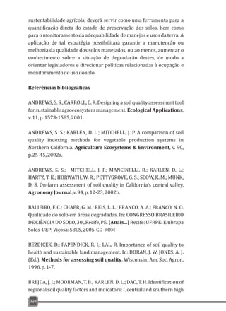 sustentabilidade agrícola, deverá servir como uma ferramenta para a
quantificação direta do estado de preservação dos solos, bem como
para o monitoramento da adequabilidade de manejos e usos da terra. A
aplicação de tal estratégia possibilitará garantir a manutenção ou
melhoria da qualidade dos solos manejados, ou ao menos, aumentar o
conhecimento sobre a situação de degradação destes, de modo a
orientar legisladores e direcionar políticas relacionadas à ocupação e
monitoramentodousodosolo.
Referênciasbibliográficas
ANDREWS,S.S.;CARROLL,C.R.Designingasoilqualityassessmenttool
for sustainable agroecosystem management. Ecological Applications,
v.11,p.1573-1585,2001.
ANDREWS, S. S.; KARLEN, D. L.; MITCHELL, J. P. A comparison of soil
quality indexing methods for vegetable production systems in
Northern California. Agriculture Ecosystems & Environment, v. 90,
p.25-45,2002a.
ANDREWS, S. S.; MITCHELL, J. P.; MANCINELLI, R.; KARLEN, D. L.;
HARTZ, T. K.; HORWATH, W. R.; PETTYGROVE, G. S.; SCOW, K. M.; MUNK,
D. S. On-farm assessment of soil quality in California's central valley.
AgronomyJournal,v.94,p.12-23,2002b.
BALIEIRO, F. C.; CHAER, G. M.; REIS, L. L.; FRANCO, A. A.; FRANCO, N. O.
Qualidade do solo em áreas degradadas. In: CONGRESSO BRASILEIRO
DECIÊNCIADOSOLO,30.,Recife,PE.[Anais...]Recife:UFRPE:Embrapa
Solos-UEP;Viçosa:SBCS,2005.CD-ROM
BEZDICEK, D.; PAPENDICK, R. I.; LAL, R. Importance of soil quality to
health and sustainable land management. In: DORAN, J. W. JONES, A. J.
(Ed.). Methods for assessing soil quality. Wisconsin: Am. Soc. Agron,
1996.p.1-7.
BREJDA, J. J.; MOORMAN, T. B.; KARLEN, D. L.; DAO, T. H. Identification of
regional soil quality factors and indicators: I. central and southern high
320
 