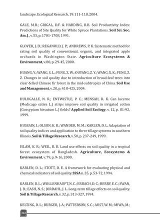 landscape.EcologicalResearch,19:111-118,2004.
GALE, M.R.; GRIGAL, D.F. & HARDING, R.B. Soil Productivity Index:
Predictions of Site Quality for White Spruce Plantations. Soil Sci. Soc.
Am.J.,v.55,p.1701-1708,1991.
GLOVER, J. D.; REGANOLD, J. P.; ANDREWS, P. K. Systematic method for
rating soil quality of conventional, organic, and integrated apple
orchards in Washington State. Agriculture Ecosystems &
Environment,v.80,p.29-45,2000.
HUANG, Y.; WANG, S. L.; FENG, Z. W.; OUYANG, Z. Y.; WANG, X. K.; FENG, Z.
Z. Changes in soil quality due to introduction of broad-leaf trees into
clear-felled Chinese fir forest in the mid-subtropics of China. Soil Use
andManagement,v.20,p.418-425,2004.
HULUGALLE, N. R.; ENTWISTLE, P. C.; MENSAH, R. K. Can lucerne
(Medicago sativa L.) strips improve soil quality in irrigated cotton
(Gossypium hirsutum L.) fields? Applied Soil Ecology, v. 12, p. 81-92,
1999.
HUSSAIN, I.; OLSON, K. R.; WANDER, M. M.; KARLEN, D. L. Adaptation of
soil quality indices and application to three tillage systems in southern
Illinois.Soil&TillageResearch,v.50,p.237-249,1999.
ISLAM, K. R.; WEIL, R. R. Land use effects on soil quality in a tropical
forest ecosystem of Bangladesh. Agriculture, Ecosystems &
Environment,v.79,p.9-16,2000.
KARLEN, D. L.; STOTT, D. E. A framework for evaluating physical and
chemicalindicatorsofsoilquality.SSSAn.35,p.53-72,1994.
KARLEN,D.L.;WOLLENHAUPT,N.C.;ERBACH,D.C.;BERRY,E.C.;SWAN,
J. B.; EASH, N. S.; JORDAHL, J. L. Long-term tillage effects on soil quality.
Soil&TillageResearch,v.32,p.313-327,1994.
KELTING, D. L.; BURGER, J. A.; PATTERSON, S. C.; AUST, W. M.; MIWA, M.;
322
 