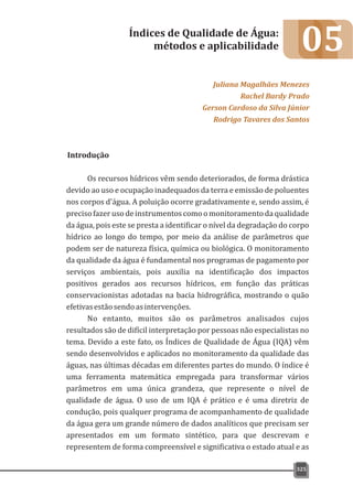 05
Introdução
Os recursos hídricos vêm sendo deteriorados, de forma drástica
devido ao uso e ocupação inadequados da terra e emissão de poluentes
nos corpos d'água. A poluição ocorre gradativamente e, sendo assim, é
precisofazerusodeinstrumentoscomoomonitoramentodaqualidade
da água, pois este se presta a identificar o nível da degradação do corpo
hídrico ao longo do tempo, por meio da análise de parâmetros que
podem ser de natureza física, química ou biológica. O monitoramento
da qualidade da água é fundamental nos programas de pagamento por
serviços ambientais, pois auxilia na identificação dos impactos
positivos gerados aos recursos hídricos, em função das práticas
conservacionistas adotadas na bacia hidrográfica, mostrando o quão
efetivasestãosendoasintervenções.
No entanto, muitos são os parâmetros analisados cujos
resultados são de difícil interpretação por pessoas não especialistas no
tema. Devido a este fato, os Índices de Qualidade de Água (IQA) vêm
sendo desenvolvidos e aplicados no monitoramento da qualidade das
águas, nas últimas décadas em diferentes partes do mundo. O índice é
uma ferramenta matemática empregada para transformar vários
parâmetros em uma única grandeza, que represente o nível de
qualidade de água. O uso de um IQA é prático e é uma diretriz de
condução, pois qualquer programa de acompanhamento de qualidade
da água gera um grande número de dados analíticos que precisam ser
apresentados em um formato sintético, para que descrevam e
representem de forma compreensível e significativa o estado atual e as
Índices de Qualidade de Água:
métodos e aplicabilidade
Juliana Magalhães Menezes
Rachel Bardy Prado
Gerson Cardoso da Silva Júnior
Rodrigo Tavares dos Santos
325
 