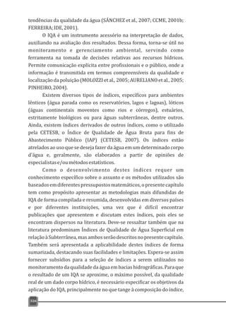 tendências da qualidade da água (SÁNCHEZ et al., 2007; CCME, 2001b;
FERREIRA;IDE,2001).
O IQA é um instrumento acessório na interpretação de dados,
auxiliando na avaliação dos resultados. Dessa forma, torna-se útil no
monitoramento e gerenciamento ambiental, servindo como
ferramenta na tomada de decisões relativas aos recursos hídricos.
Permite comunicação explícita entre profissionais e o público, onde a
informação é transmitida em termos compreensíveis da qualidade e
localização da poluição (MOLOZZI et al., 2005; AURELIANO et al., 2005;
PINHEIRO,2004).
Existem diversos tipos de índices, específicos para ambientes
lênticos (água parada como os reservatórios, lagos e lagoas), lóticos
(águas continentais moventes como rios e córregos), estuários,
estritamente biológicos ou para águas subterrâneas, dentre outros.
Ainda, existem índices derivados de outros índices, como o utilizado
pela CETESB, o Índice de Qualidade de Água Bruta para fins de
Abastecimento Público (IAP) (CETESB, 2007). Os índices estão
atrelados ao uso que se deseja fazer da água em um determinado corpo
d'água e, geralmente, são elaborados a partir de opiniões de
especialistase/oumétodosestatísticos.
Como o desenvolvimento destes índices requer um
conhecimento específico sobre o assunto e os métodos utilizados são
baseados em diferentespressupostosmatemáticos, o presente capítulo
tem como propósito apresentar as metodologias mais difundidas de
IQA de forma compilada e resumida, desenvolvidas em diversos países
e por diferentes instituições, uma vez que é difícil encontrar
publicações que apresentem e discutam estes índices, pois eles se
encontram dispersos na literatura. Deve-se ressaltar também que na
literatura predominam Índices de Qualidade de Água Superficial em
relação à Subterrânea, mas ambos serão descritos no presente capítulo.
Também será apresentada a aplicabilidade destes índices de forma
sumarizada, destacando suas facilidades e limitações. Espera-se assim
fornecer subsídios para a seleção de índices a serem utilizados no
monitoramentodaqualidadedaágua embaciashidrográficas.Paraque
o resultado de um IQA se aproxime, o máximo possível, da qualidade
real de um dado corpo hídrico, é necessário especificar os objetivos da
aplicação do IQA, principalmente no que tange à composição do índice,
326
 
