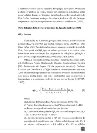 327
à normalização dos dados, à escolha da equação e dos pesos. Os índices
podem ser globais ou locais, podem ser abertos ou fechados, e estas
propriedades devem ser traçadas também de acordo com objetivo do
IQA. Porém, descrever as etapas de elaboração de um IQA não é escopo
dopresentecapítulo,maspodemserencontradasemMenezes(2009).
MetodologiasdeÍndicedeQualidadedeÁguaSuperficial(IQA)
QA –HortonH
É atribuído ao R. Horton, pesquisador alemão, a elaboração do
primeiro IQA. Foi em 1965 que Horton realizou, para a ORSANCO (Ohio
River Valley Water Sanitation Comission), uma apresentação formal do
IQA . Foi a partir do IQA que os índices passaram a ser vistos comoH H
ferramenta para a avaliação dos programas de redução da poluição e
parainformaçãopública(DERÍSIO,1992apudCPRH,2003).
O IQA é composto por 8 parâmetros (Oxigênio Dissolvido [OD],H
pH, Coliformes Fecais, Alcalinidade, Cloreto, Condutividade Elétrica
[CE], Tratamento de Esgoto [% da população atendida], Carbono
Extraído por Clorofórmio [CCE]) e baseia-se, como exposto na equação
1,emumsomatórioponderadodesubíndices,divididospelosomatório
dos pesos, multiplicado por dois coeficientes que consideram a
temperatura e a poluição evidente de um curso d'água (HORTON,
1965).
21
21
2211
...
...
MM
www
wCwCwC
IQA
n
nn
H ÷÷
ø
ö
çç
è
æ
+++
+++
=
Onde:
IQA :ÍndicedeQualidadedeÁgua,umnúmerode0a100;H
C:Pontosdeavaliaçãoparaavariável“i”,umnúmerode0a100;i
w:Pesocorrespondenteaoi-ésimoparâmetro;i
M :Coeficientepara ajustar oIQA emrelaçãoà temperatura, M =1 H 1
1seT<34ºCeM =0,5seT>34ºCe1
M : Coeficiente para ajustar o IQA em relação às condições de2
poluição, M é o coeficiente que reflete a poluição aparente. M = 12 2
se sólidos sedimentáveis < 0,1 ml/L e M = 0,5 se sólidos2
(1)
 