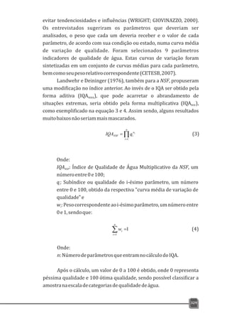 329
evitar tendenciosidades e influências (WRIGHT; GIOVINAZZO, 2000).
Os entrevistados sugeriram os parâmetros que deveriam ser
analisados, o peso que cada um deveria receber e o valor de cada
parâmetro, de acordo com sua condição ou estado, numa curva média
de variação de qualidade. Foram selecionados 9 parâmetros
indicadores de qualidade de água. Estas curvas de variação foram
sintetizadas em um conjunto de curvas médias para cada parâmetro,
bemcomoseupesorelativocorrespondente(CETESB,2007).
Landwehr e Deininger (1976), também para a NSF, propuseram
uma modificação no índice anterior. Ao invés de o IQA ser obtido pela
forma aditiva (IQA ), que pode acarretar o abrandamento deNSFA
situações extremas, seria obtido pela forma multiplicativa (IQA ),NSF
como exemplificado na equação 3 e 4. Assim sendo, alguns resultados
muitobaixosnãoseriammaismascarados.
Õ=
=
n
i
w
iNSF
i
qIQA
1
Onde:
IQA : Índice de Qualidade de Água Multiplicativo da NSF, umNSF
númeroentre0e100;
q: Subíndice ou qualidade do i-ésimo parâmetro, um númeroi
entre 0 e 100, obtido da respectiva "curva média de variação de
qualidade"e
w:Pesocorrespondenteaoi-ésimoparâmetro,umnúmeroentrei
0e1,sendoque:
1
1
å=
=
n
i
iw
Onde:
n:NúmerodeparâmetrosqueentramnocálculodoIQA.
Após o cálculo, um valor de 0 a 100 é obtido, onde 0 representa
péssima qualidade e 100 ótima qualidade, sendo possível classificar a
amostranaescaladecategoriasdequalidadedeágua.
(3)
(4)
 