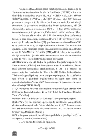 No Brasil, o IQA foi adaptado pela Companhia de Tecnologia deNSF
Saneamento Ambiental do Estado de São Paulo (CETESB) e é o mais
difundido e aplicado (SENA et al., 2005; MOLINA et al., 2006; ZUFFO;
GENOVEZ, 2006; OLIVEIRA et al., 2007; SOUSA et al., 2007) fato que
promove a comparação de diferentes áreas por meio dos estudos já
realizados. Os parâmetros selecionados foram: temperatura, pH, OD,
demanda bioquímica de oxigênio (DBO = 5 dias, 20°C), coliformes5,20
termotolerantes,nitrogêniototal,fósforototal,resíduototaleturbidez.
Os índices elaborados pela NSF não contemplam parâmetros
tóxicos e para preencher esta lacuna Brown et al. (1970) sugeriram o
emprego do Índice de Toxidez (IT), que é complementar ao IQA da NSF.
O IT pode ser 0 ou 1, ou seja, quando substâncias tóxicas (cádmio,
chumbo, cobre, mercúrio, cromo total, níquel e zinco) são encontradas
acima do Valor Máximo Permitido (VMP) o IT é 0 e, dessa forma, o valor
do IQA é anulado. Quando substâncias tóxicas não são encontradas
acimadoVMPoITé1,confirmandoassimoseuvalor.
ACETESBatravésdoIAP(Índicedequalidadedeáguabrutaparafinsde
abastecimento público) tem incorporado não só substâncias tóxicas,
mas também substâncias organolépticas. O IAP é o produto da
ponderação dos resultados do IQA e do ISTO (Índice de SubstânciasNSF
Tóxicas e Organolépticas), que é composto pelo grupo de substâncias
que afetam a qualidade organoléptica da água, bem como de
substânciastóxicas.Assim,oIAP écompostoportrêsgruposprincipais
devariáveis(CETESB,2007):
a)IQA–Grupodevariáveisbásicas(TemperaturadaÁgua,pH,OD,DBO,
Coliformes Termotolerantes, Nitrogênio Total, Fósforo Total, Resíduo
TotaleTurbidez);
b)ISTO -ÍndicedeSubstânciasTóxicas(ST)eOrganolépticas(SO);
i) ST = Variáveis que indicam a presença de substâncias tóxicas (Teste
de Ames - Genotoxicidade, Potencial de Formação de Trihalometanos -
PFTHM, Número de Células de Cianobactérias - NCC, Cádmio, Chumbo,
CromoTotal,MercúrioeNíquel);
ii)SO=Grupodevariáveisqueafetamaqualidadeorganoléptica(Ferro,
Manganês,Alumínio,CobreeZinco).
OIAPécalculadosegundoaequação5.
330
ISTOIQAIAP ´= (5)
 