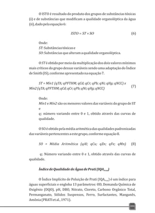 O ISTO é resultado do produto dos grupos de substâncias tóxicas
(i) e de substâncias que modificam a qualidade organoléptica da água
(ii),dadopelaequação6:
Onde:
ST:Substânciastóxicase
SO:Substânciasquealteramaqualidadeorganoléptica.
OSTéobtidopormeiodamultiplicaçãodosdoisvaloresmínimos
mais críticos do grupo dessas variáveis sendo uma adaptação do Índice
deSmith(IS),conformeapresentadonaequação7.
ST = Mín1 (qTA; qPFTHM; qCd; qCr; qPb; qNi; qHg; qNCC) x
Mín2(qTA;qPFTHM;qCd;qCr;qPb;qNi;qHg;qNCC)
Onde:
Mín1 e Mín2 são os menores valores das variáveis do grupo de ST
e
q: número variando entre 0 e 1, obtido através das curvas dei
qualidade.
OSOéobtidopelamédiaaritméticadasqualidadespadronizadas
dasvariáveispertencentesaestegrupo,conformeequação8.
SO = Média Aritmética (qAl; qCu; qZn; qFe; qMn)
q: Número variando entre 0 e 1, obtido através das curvas dei
qualidade.
ÍndicedeQualidadedeÁguadePrati(IQA )Prati
O Índice Implícito de Poluição de Prati (IQA ) é um índice paraPrati
águas superficiais e engloba 13 parâmetros: OD, Demanda Química de
Oxigênio (DQO), pH, DBO, Nitrato, Cloreto, Carbono Orgânico Total,
Permanganato, Sólidos Suspensos, Ferro, Surfactantes, Manganês,
Amônia(PRATIetal.,1971).
331
SOSTISTO ´= (6)
(7)
(8)
 