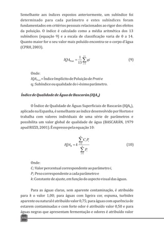 Semelhante aos índices expostos anteriormente, um subíndice foi
determinado para cada parâmetro e estes subíndices foram
fundamentados em critérios pessoais relacionados ao rigor dos efeitos
da poluição. O índice é calculado como a média aritmética dos 13
subíndices (equação 9) e a escala de classificação varia de 0 a 14.
Quanto maior for o seu valor mais poluído encontra-se o corpo d'água
(CPRH,2003).
332
å=
=
13
1
Prati
13
1
i
qiIQA
Onde:
IQA =ÍndiceImplícitodePoluiçãodePratiePrati
q:Subíndiceouqualidadedoi-ésimoparâmetro.i
ÍndicedeQualidadedeÁguadeBascarán(IQA )B
O Índice de Qualidade de Águas Superficiais de Bascarán (IQA ),B
aplicadonaEspanha,ésemelhanteaoíndicedesenvolvidoporHortone
trabalha com valores individuais de uma série de parâmetros e
possibilita um valor global de qualidade de água (BASCARÁN, 1979
apudRIZZI,2001).Éexpressopelaequação10:
å
å
=
=
= n
i
i
n
i
ii
B
P
PC
kIQA
1
1
Onde:
C:Valorpercentualcorrespondenteaoparâmetroi,i
P:Pesocorrespondenteacadaparâmetroei
k:Constantedeajuste,emfunçãodoaspectovisualdaságuas.
Para as águas claras, sem aparente contaminação, é atribuído
para k o valor 1,00; para águas com ligeira cor, espuma, turbidez
aparenteounaturaléatribuídovalor0,75;paraáguascomaparênciade
estarem contaminadas e com forte odor é atribuído valor 0,50 e para
águas negras que apresentam fermentação e odores é atribuído valor
(9)
(10)
 