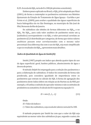 0,25.AescaladoIQA variade0a100(depéssimoaexcelente).B
Embora pouco aplicado no Brasil, o IQA já foi adaptado por RizziB
(2001), de forma a contemplar os parâmetros existentes nos Boletins
Quinzenais da Estação de Tratamento de Água Iguaçu - Curitiba e por
Cristo et al., (2009), para avaliar a qualidade das águas superficiais da
bacia hidrográfica do rio São Domingos, no município de São José de
Ubá,NoroestedoRiodeJaneiro.
Os subíndices são obtidos de formas diferentes no IQA e noNSF
IQA . No IQA para cada valor analítico de parâmetro existe um qB NSF
(subíndice) correspondente e no IQA o valor percentual correlato aoB
parâmetro (C) é distribuído por categorias, de forma que vários valores
analíticos possam estar correlacionados com o mesmo valor
percentual. Essa diferença faz com o uso do IQA seja mais simplificadoB
equeosresultadosdoIQA apresentemmaisdetalhes.NSF
ÍndicedeQualidadedeÁguadeSmith(IS)
Smith (1987) propôs um índice que aborda quatro tipos de uso
da água superficial: geral, banhos públicos, abastecimento de água e
desovadepeixes.
O método Delphi foi empregado para a seleção dos parâmetros e
para a elaboração de subíndices. O índice foi construído de forma não
ponderada, pois considera igualdade de importância entre os
parâmetros que entram no cálculo do IQA. A forma de agregação dos
parâmetros deste índice difere em relação ao do Horton ou da NSF, por
exemplo,oIS utilizaométododooperadormínimoenão osmétodosde
produtórioousomatório.OcálculodoISéexpostonaequação11:
IS = min (I , I ,…I)1 2 i
Onde:
IS=Valordoíndicee
I =Valordossubíndices,cujaescaladevaloresvariade0a100.i
O método proposto por Smith faz com que o valor do IQA seja
equivalente ao menor valor dos subíndices já que, segundo o autor, são
333
(11)
 