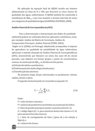 338
Da aplicação da equação final do IQUAS resulta um número
adimensional na faixa de 0 a 100, que descreve as cinco classes de
qualidade das águas subterrâneas. O IQUAS também foi construído à
semelhança do IQA , e por isso mantém o mesmo intervalo de notasNSF
nascategoriasdequalidadedaágua(ALMEIDA;OLIVEIRA,2008).
AnáliseFatorialdeCorrespondência(AFC)
Para a determinação e interpretação dos dados de qualidade
ambiental podem ser utilizadas diversas aplicações estatísticas, como
por exemplo: Análise da Matriz de Correlação, Análise de
Componentes Principais, Análise Fatorial (CPRH, 2003).
Stigter et al. (2006), em Portugal, objetivando acompanhar o impacto
da agricultura na qualidade da potabilidade da água subterrânea,
aplicaram o método chamado de Análise Fatorial de Correspondência
(AFC), desenvolvido por Benzécri no início dos anos 60 do século
passado, cujo objetivo era formar grupos a partir de características
comuns.AconstruçãodoIQA sedividiuemtrêspartes:AFC
a)Seleçãodosdadoseparâmetros;
b)Padronizaçãodosdados(lógicabooleana)e;
c)Classificaçãodasamostras.
Na primeira etapa, foram selecionados os parâmetros: nitrato,
sulfato,cloretoecálcio.
Osegundomomentopodeserresumidonaequação14:
å=
=
m
j
jji L
p
F
1
1
d
l
(14)
Onde:
F =valordofatoriamostra;i
P=númerodeparâmetrosenvolvidosnaconstruçãodoíndice;
λ=fatordeponderação(paramanteraamostraentre0e1);
δ = código lógico (δ =1, para amostras dentro das classes e δ =0,j j j
paraamostrasforadasclasses);
L = fator de carregamento do fator j (peso de j em relação aj
lógica),e;
m=númerodeclasses.
 