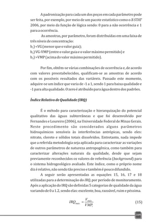 339
Apadronizaçãoparacadaumdospoçosemcadaparâmetropode
ser feita, por exemplo, por meio de um pacote estatístico como o X-STAT
2006, por meio da função de lógica sendo: 0 para a não ocorrência e 1
paraaocorrência.
As amostras, por parâmetro, foram distribuídas em uma faixa de
trêsníveisdeconcentração:
b )<VG(menorqueovalorguia);1
b )VG-VMP(entreovalorguiaeovalormáximopermitido)e2
b )>VMP(acimadovalormáximopermitido).3
Por fim, obtêm-se várias combinações de ocorrência e, de acordo
com valores preestabelecidos, qualificam-se as amostras de acordo
com os possíveis resultados das variáveis. Passado este momento,
adquire-se um índice que varia de -1 a 1, sendo 1 para baixa qualidade e
-1paraaltaqualidade.Ozeroéatribuídoparaáguadentrodospadrões.
ÍndiceRelativodeQualidade(IRQ)
É o método para caracterização e hierarquização do potencial
qualitativo das águas subterrâneas e que foi desenvolvido por
Fernandes e Loureiro (2006), na Universidade Federal de Minas Gerais.
Neste procedimento são considerados alguns parâmetros
hidroquímicos sensíveis às interferências antrópicas, sendo eles:
nitrato, cloreto e sólidos totais dissolvidos. Entretanto, nada impede
que a referida metodologia seja aplicada para caracterizar as variações
de outros parâmetros de natureza antropogênica, como também para
caracterizar alterações naturais da qualidade, desde que sejam
previamente reconhecidos os valores de referência (background) para
o sistema hidrogeológico avaliado. Este índice, como o próprio nome
dizérelativo,nãosendotãoprecisoetambémépoucodifundido.
A seguir serão apresentadas as equações 15, 16, 17 e 18
utilizadas para a determinação do IRQ, por período de monitoramento.
ApósaaplicaçãodoIRQsãodefinidas5categoriasdequalidadedaágua
variandode0a1.2,sendoelas:excelente,boa,razoável,ruimepéssima.
i
imáx
imáx
VMP
V
IRQ .
.
= (15)
 
