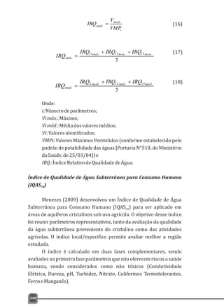 340
i
iméd
iméd
VMP
V
IRQ .
. = (16)(16)
(17)
(18)
3
..3.2.1
.
imáxiimáxiimáxi
imáx
IRQIRQIRQ
IRQ
++
=
3
.3.2.1
.
imédiimédiimédi
iméd
IRQIRQIRQ
IRQ
++
=
Onde:
i:Númerodeparâmetros;
Vimáx.:Máximo;
Viméd.:Médiadosvaloresmédios;
Vi:Valoresidentificados;
VMPi: Valores Máximos Permitidos (conforme estabelecido pelo
padrão de potabilidade das águas [Portaria N°518, do Ministério
daSaúde,de25/03/04])e
IRQ:ÍndiceRelativodeQualidadedeÁgua.i
Índice de Qualidade de Água Subterrânea para Consumo Humano
(IQAS )CH
Menezes (2009) desenvolveu um Índice de Qualidade de Água
Subterrânea para Consumo Humano (IQAS ) para ser aplicado emCH
áreas de aquíferos cristalinos sob uso agrícola. O objetivo desse índice
foi reunir parâmetros representativos, tanto da avaliação da qualidade
da água subterrânea proveniente do cristalino como das atividades
agrícolas. O índice local/específico permite avaliar melhor a região
estudada.
O índice é calculado em duas fases complementares, sendo
avaliados na primeira fase parâmetros que não oferecem riscos a saúde
humana, sendo considerados como não tóxicos (Condutividade
Elétrica, Dureza, pH, Turbidez, Nitrato, Coliformes Termotolerantes,
FerroeManganês).
 