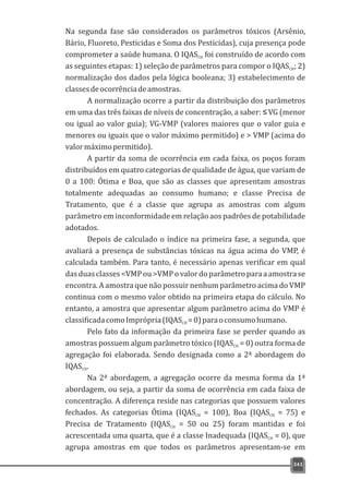 341
Na segunda fase são considerados os parâmetros tóxicos (Arsênio,
Bário, Fluoreto, Pesticidas e Soma dos Pesticidas), cuja presença pode
comprometer a saúde humana. O IQAS foi construído de acordo comCH
as seguintes etapas: 1) seleção de parâmetros para compor o IQAS ; 2)CH
normalização dos dados pela lógica booleana; 3) estabelecimento de
classesdeocorrênciadeamostras.
A normalização ocorre a partir da distribuição dos parâmetros
em uma das três faixas de níveis de concentração, a saber: ≤VG (menor
ou igual ao valor guia); VG-VMP (valores maiores que o valor guia e
menores ou iguais que o valor máximo permitido) e > VMP (acima do
valormáximopermitido).
A partir da soma de ocorrência em cada faixa, os poços foram
distribuídos em quatro categorias de qualidade de água, que variam de
0 a 100: Ótima e Boa, que são as classes que apresentam amostras
totalmente adequadas ao consumo humano; e classe Precisa de
Tratamento, que é a classe que agrupa as amostras com algum
parâmetro em inconformidade em relação aos padrões de potabilidade
adotados.
Depois de calculado o índice na primeira fase, a segunda, que
avaliará a presença de substâncias tóxicas na água acima do VMP, é
calculada também. Para tanto, é necessário apenas verificar em qual
dasduasclasses<VMPou>VMPovalordoparâmetroparaaamostrase
encontra. A amostra que não possuir nenhum parâmetro acima do VMP
continua com o mesmo valor obtido na primeira etapa do cálculo. No
entanto, a amostra que apresentar algum parâmetro acima do VMP é
classificadacomoImprópria(IQAS =0)paraoconsumohumano.CH
Pelo fato da informação da primeira fase se perder quando as
amostras possuem algum parâmetro tóxico (IQAS = 0) outra forma deCH
agregação foi elaborada. Sendo designada como a 2ª abordagem do
IQAS .CH
Na 2ª abordagem, a agregação ocorre da mesma forma da 1ª
abordagem, ou seja, a partir da soma de ocorrência em cada faixa de
concentração. A diferença reside nas categorias que possuem valores
fechados. As categorias Ótima (IQAS = 100), Boa (IQAS = 75) eCH CH
Precisa de Tratamento (IQAS = 50 ou 25) foram mantidas e foiCH
acrescentada uma quarta, que é a classe Inadequada (IQAS = 0), queCH
agrupa amostras em que todos os parâmetros apresentam-se em
 