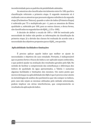 inconformidadeparaospadrõesdepotabilidadeadotados.
Asamostrassãoclassificadasinicialmenteentre0e100,quefoia
classificação referente a primeira etapa. O segundo momento só é
realizado com as amostras que possuem alguma substância da segunda
etapa (Parâmetros Tóxicos), quando o valor do índice (Primeira Etapa)
é subtraído por 75 e multiplicado por –1, para as amostras de Ótima
qualidade e, subtraído por 100, para as outras classes, e dessa forma,
sãoclassificadasnasegundafasedoIQAS (-25a-100).CH
A decisão de definir a escala de 100 a -100 foi motivada pela
necessidade do índice não perder as informações da classificação da
primeira etapa. Já a divisão das classes foi realizada de acordo com a
necessidadedosobjetivospropostosparaoIQAS emquestão.CH
Aplicabilidade:facilidadeselimitações
É preciso aplicar aquele índice que melhor se ajuste às
necessidades e objetivos do caso estudado. Portanto, é indispensável
que os pontos fortes e fracos do índice a ser aplicado sejam conhecidos,
o que poderá ajudar na avaliação dos resultados gerados pelo IQA. No
sentido de facilitar a compreensão das semelhanças e diferenças dos
índices de qualidade da água apresentados, a Tabela 1 sumariza
algumas facilidades e limitações dos mesmos. Um outro ponto que
merecedestaquenaaplicabilidadedosIQAséqueéprecisoestaratento
às metodologias de análise dos parâmetros que vão compor os índices,
pois caso não sejam as mesmas utilizadas pelo método selecionado,
podem implicar em sérias interferências, que comprometerão os
resultadosdaaplicaçãodoíndice.
342
 