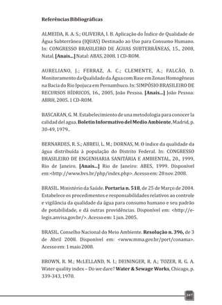 347
ReferênciasBibliográficas
ALMEIDA, R. A. S.; OLIVEIRA, I. B. Aplicação do Índice de Qualidade de
Água Subterrânea (IQUAS) Destinado ao Uso para Consumo Humano.
In: CONGRESSO BRASILEIRO DE ÁGUAS SUBTERRÂNEAS, 15., 2008,
Natal.[Anais...]Natal:ABAS,2008.1CD-ROM.
AURELIANO, J.; FERRAZ, A. C.; CLEMENTE, A.; FALCÃO, D.
MonitoramentodaQualidadedaÁguacomBaseemZonasHomogêneas
na Bacia do Rio Ipojuca em Pernambuco. In: SIMPÓSIO BRASILEIRO DE
RECURSOS HÍDRICOS, 16., 2005, João Pessoa. [Anais...] João Pessoa:
ABRH,2005.1CD-ROM.
BASCARAN, G. M. Estabelecimiento de una metodologia para conocer la
calidaddelagua.BoletinInformativodelMedioAmbiente,Madrid,p.
30-49,1979..
BERNARDES, R. S.; ABREU, L. M.; DORNAS, M. O índice da qualidade da
água distribuída à população do Distrito Federal. In: CONGRESSO
BRASILEIRO DE ENGENHARIA SANITÁRIA E AMBIENTAL, 20., 1999,
Rio de Janeiro. [Anais...] Rio de Janeiro: ABES, 1999. Disponível
em:<http://www.bvs.br/php/index.php>.Acessoem:28nov.2008.
BRASIL. Ministério da Saúde. Portaria n. 518, de 25 de Março de 2004.
Estabelece os procedimentos e responsabilidades relativos ao controle
e vigilância da qualidade da água para consumo humano e seu padrão
de potabilidade, e dá outras providências. Disponível em: <http://e-
legis.anvisa.gov.br/>.Acessoem:1jun.2005.
BRASIL. Conselho Nacional do Meio Ambiente. Resolução n. 396, de 3
de Abril 2008. Disponível em: <www.mma.gov.br/port/conama>.
Acessoem:1maio2008.
BROWN, R. M.; McLELLAND, N. I.; DEININGER, R. A.; TOZER, R. G. A.
Water quality index – Do we dare? Water & Sewage Works, Chicago, p.
339-343,1970.
 