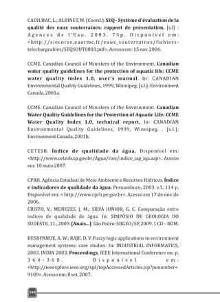 CADILHAC, L.; ALBINET, M. (Coord.). SEQ - Système d'évaluation de la
qualité des eaux souterraines: rapport de présentation. [s.l] :
A g e n c e s d e l ' E a u . 2 0 0 3 . 7 5 p . D i s p o n í v e l e m :
<http://siecorse.eaurmc.fr/eaux_souterraines/fichiers-
telechargeables/SEQSOUT0803.pdf>.Acessoem:15nov.2006.
CCME. Canadian Council of Ministers of the Environment. Canadian
water quality guidelines for the protection of aquatic life: CCME
water quality index 1.0, user's manual. In: CANADIAN
Environmental Quality Guidelines, 1999, Winnipeg. [s.l.]: Environment
Canada,2001a.
CCME. Canadian Council of Ministers of the Environment. Canadian
Water Quality Guidelines for the Protection of Aquatic Life: CCME
Water Quality Index 1.0, technical report. In: CANADIAN
Environmental Quality Guidelines, 1999, Winnipeg. . [s.l.]:
EnvironmentCanada,2001b.
CETESB. Índice de qualidade da água. Disponível em:
<http://www.cetesb.sp.gov.br/Agua/rios/indice_iap_iqa.asp>. Acesso
em:10maio2007.
CPRH. Agência Estadual de Meio Ambiente e Recursos Hídricos. Índice
e indicadores de qualidade da água. Pernambuco, 2003. v.1, 114 p.
Disponível em: < http://www.cprh.pe.gov.br>. Acesso em 17 de nov. de
2006.
CRISTO, V.; MENEZES, J. M.; SILVA JUNIOR, G. C. Comparação entre
índices de qualidade de água. In: SIMPÓSIO DE GEOLOGIA DO
SUDESTE,11.,2009.[Anais...] SãoPedro:SBGEO/SP,2009.1CD–ROM.
DESHPANDE, A. W.; RAJE, D. V. Fuzzy logic applications to environment
management systems: case studies. In: INDUSTRIAL INFORMATICS,
2003. INDIN 2003. Proceedings. IEEE International Conference on. p.
3 6 4 - 3 6 8 . D i s p o n í v e l e m :
<http://ieeexplore.ieee.org/xpl/topAccessedArticles.jsp?punumber=
9109>.Acessoem:8set.2007.
348
 