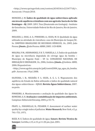 <http://www.springerlink.com/content/k545361v22347718/>.
Acessoem:19maio2010.
MENEZES, J. M. Índice de qualidade de água subterrânea aplicado
em área de aquíferos cristalinos com uso agrícola: bacia do rio São
Domingos – RJ. 2009. 189 f. Tese (Doutorado em Geologia) - Instituto
de Geociências, Universidade Federal do Rio de Janeiro, Rio de Janeiro.
2009.
MOLOZZI, J.; DIAS, A. S.; PINHEIRO, A.; SILVA, M. R. Qualidade da água
utilizada na atividade de rizicultura: caso do Município de Gaspar/SC.
In: SIMPÓSIO BRASILEIRO DE RECURSOS HÍDRICOS, 16., 2005, João
Pessoa.[Anais...]JoãoPessoa:ABRH,2005.1CD-ROM.
MOLINA, P. M.; HERNANDEZ, F. B. T.; VANZELA, L. S. Índice de qualidade
de água na microbacia degradada do córrego água da bomba –
Município de Regente Feijó – SP. In: CONGRESSO NACIONAL DE
IRRIGAÇÃO E DRENAGEM, 16., 2006, Goiânia. [Anais...] Goiânia: ABID,
2006.Disponívelem:
<http://www.agr.feis.unesp.br/pdf/conird2006_iqa_agua_da_bomba.
pdf>.Acessoem:19jul.2008.
OLIVEIRA, I. B.; NEGRÃO, F. I.; SILVA, A. G. L. S. Mapeamento dos
aqüíferos do Estado da Bahia utilizando o índice de qualidade natural
das águas subterrâneas – IQNAS. Revista Águas Subterrâneas, 2007.
noprelo.
PINHEIRO, A. Monitoramento e avaliação da qualidade das águas In:
ROMEIRO, A. R. Avaliação e contabilização de impactos ambientais.
Campinas:EditoradaUnicamp,2004.p.55-73.
PRATI, L.; PAVANELLO, R.; PESARIN, F. Assessment of surface water
quality by a single index of pollution. Water Research, New York, v.5, p.
741–751.1971.
RIZZI, N. E. Índices de qualidade de água. Sanare. Revista Técnica da
Sanepar,Curitiba,v.15,n.15.p.11-20,jan./jun.2001.
350
 