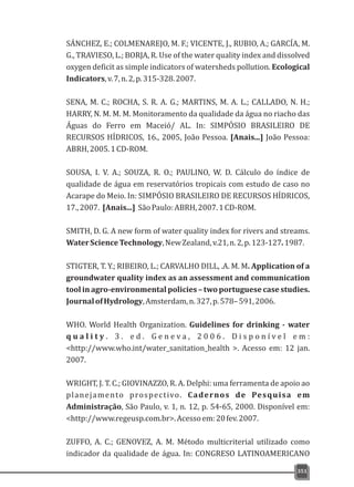 SÁNCHEZ, E.; COLMENAREJO, M. F.; VICENTE, J., RUBIO, A.; GARCÍA, M.
G., TRAVIESO, L.; BORJA, R. Use of the water quality index and dissolved
oxygen deficit as simple indicators of watersheds pollution. Ecological
Indicators,v.7,n.2,p.315-328.2007.
SENA, M. C.; ROCHA, S. R. A. G.; MARTINS, M. A. L.; CALLADO, N. H.;
HARRY, N. M. M. M. Monitoramento da qualidade da água no riacho das
Águas do Ferro em Maceió/ AL. In: SIMPÓSIO BRASILEIRO DE
RECURSOS HÍDRICOS, 16., 2005, João Pessoa. [Anais...] João Pessoa:
ABRH,2005.1CD-ROM.
SOUSA, I. V. A.; SOUZA, R. O.; PAULINO, W. D. Cálculo do índice de
qualidade de água em reservatórios tropicais com estudo de caso no
Acarape do Meio. In: SIMPÓSIO BRASILEIRO DE RECURSOS HÍDRICOS,
17.,2007. [Anais...] SãoPaulo:ABRH,2007.1CD-ROM.
SMITH, D. G. A new form of water quality index for rivers and streams.
WaterScienceTechnology,NewZealand,v.21,n.2,p.123-127.1987.
STIGTER, T. Y.; RIBEIRO, L.; CARVALHO DILL, .A. M. M. Application of a
groundwater quality index as an assessment and communication
tool in agro-environmental policies – two portuguese case studies.
JournalofHydrology,Amsterdam,n.327,p.578–591,2006.
WHO. World Health Organization. Guidelines for drinking - water
q u a l i t y . 3 . e d . G e n e v a , 2 0 0 6 . D i s p o n í v e l e m :
<http://www.who.int/water_sanitation_health >. Acesso em: 12 jan.
2007.
WRIGHT, J. T. C.; GIOVINAZZO, R. A. Delphi: uma ferramenta de apoio ao
planejamento prospectivo. Cadernos de Pesquisa em
Administração, São Paulo, v. 1, n. 12, p. 54-65, 2000. Disponível em:
<http://www.regeusp.com.br>.Acessoem:20fev.2007.
ZUFFO, A. C.; GENOVEZ, A. M. Método multicriterial utilizado como
indicador da qualidade de água. In: CONGRESO LATINOAMERICANO
351
 