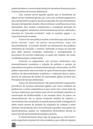 podem promover a conservação através de incentivos financeiros para
osfornecedoresdeserviçosambientais.
Esse sistema ocorre quando aqueles que se beneficiam de
algum serviço ambiental gerado, por certa área realizam pagamentos
paraoproprietárioougestordaáreaemquestão.Ouseja,obeneficiário
faz uma contrapartida visando o fluxo contínuo e a melhoria do serviço
demandado. Esse modelo complementa o consagrado princípio do
“usuário-pagador”, dando foco ao fornecimento do serviço, adotando o
princípio do “provedor-recebedor”, onde os usuários pagam e os
conservacionistasrecebem.
Trata-se de uma política recente e inovadora que está atraindo
muita atenção tanto em países desenvolvidos como em
desenvolvimento. A inovação envolve um afastamento das políticas
ambientais de comando e controle, utilizando as forças de mercado
para obter maiores resultados ambientais e recompensando os
provedores de serviços ambientais, os quais não vinham, até então,
recebendoqualquercompensação.
Conectar os pagamentos por serviços ambientais com
desenvolvimento econômico e redução de pobreza é assunto de
importância nos países em desenvolvimento por várias razões. Os PSA
podem representar uma nova fonte de apoio financeiro para objetivos
políticos de desenvolvimento econômico e ambiental desses países,
através da utilização de fundos da comunidade global em favor dos
ProvedoresdeServiçosAmbientais.
Países em desenvolvimento são potencialmente importantes
provedores de serviços ambientais globais, por terem condições de
produzi-los a custos competitivos ou por serem eles a única fonte de
serviços ambientais, que muitas vezes são de localização específica. A
conservação da biodiversidade é um exemplo disso. Os países em
desenvolvimento são os únicos ricamente dotados de espécies e
ecossistemas não encontrados no mundo desenvolvido. A mitigação do
efeito estufa através de projetos de sequestro de carbono é outro
exemplo. Sua produção não é de localização específica, mas países em
desenvolvimento, podem ser competitivos fornecedores devido ao
baixocustodeoportunidadedotrabalhoedaterra.
O desenvolvimento desse tipo de programa no nível local é
muito importante do ponto de vista econômico, pois, além do impacto
356
 