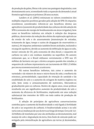 de produção de grãos, fibras e de carne nas pastagens degradadas, com
desmatamento zero, acomodando toda a expansão da demanda à atual
fronteiraagrícolaparaospróximos20anosoumais.
Landers et al. (2001) estimaram os valores econômicos dos
múltiplos impactos positivos gerados pela adoção de SPD. Os impactos
econômicos considerados referem-se aos benefícios diretos aos
agricultores (aumento de produtividade das culturas devido adoção do
SPD e economia de energia de bombeamento em áreas irrigadas), bem
como os benefícios indiretos em relação à redução das despesas
públicas, decorrentes da redução dos efeitos da exploração agrícola ou
da erosão do solo e do assoreamento (manutenção de estradas,
tratamento de água, tempo e custos de dragagem do reservatórios e
outros.). Os impactos ambientais também foram avaliados, incluindo a
recarga de aquíferos, devido ao aumento da infiltração de água no solo,
menor emissão de CO pela economia de óleo diesel, e sequestro de2
carbono no solo e em resíduos mantidos na superfície. Os autores
estimaram que, se o Brasil utilizasse corretamente o SPD nos 15
milhões de hectares em que a técnica ocupava quando dos estudos, o
sequestro de carbono representaria um incremento de US$ 1,5 bilhão
poranonaeconomianacional,acustozero.
Há outros benefícios indiretos, tais como o aumento da
variedade e do número de meso e micro-fauna do solo; a melhoria da
estrutura, permeabilidade, capacidade de retenção de umidade e da
estabilidade do solo e o aumento da ciclagem de matéria orgânica no
solo; bem como o armazenamento de nutrientes, liberando-os
gradualmente para as culturas. Dentro de alguns anos, essas práticas
resultarão em um significativo aumento da produtividade do solo e
aumento da eficiencia de fertilizantes, implicando em uma redução
substancial das emissões de GEEs em toda cadeia de produção de
fertilizantes.
A adoção de princípios de agricultura conservacionista
contribui para o aumento da biodiversidade e está ligada à fertilidade
do solo e ao sequestro de carbono. A biodiversidade acima e no solo
varia com as mudanças de uso da terra ao longo do tempo. Cerca de 1,6-
2,0 bilhões de toneladas por ano são atribuídas ao desmatamento, mal
manejo do solo e degradação da terra. Esta fonte de emissão pode ser
mitigada pela intensificação da agricultura em terras já desmatadas,
34
 