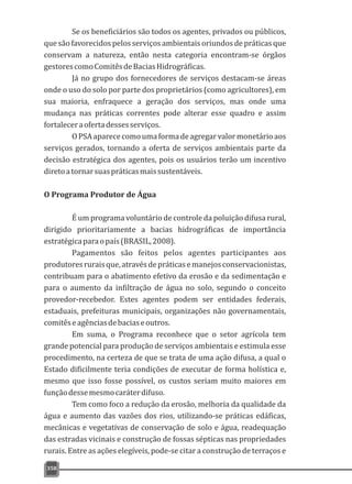 Se os beneficiários são todos os agentes, privados ou públicos,
que são favorecidospelosserviçosambientais oriundosde práticas que
conservam a natureza, então nesta categoria encontram-se órgãos
gestorescomoComitêsdeBaciasHidrográficas.
Já no grupo dos fornecedores de serviços destacam-se áreas
onde o uso do solo por parte dos proprietários (como agricultores), em
sua maioria, enfraquece a geração dos serviços, mas onde uma
mudança nas práticas correntes pode alterar esse quadro e assim
fortaleceraofertadessesserviços.
OPSAaparececomoumaformadeagregarvalormonetárioaos
serviços gerados, tornando a oferta de serviços ambientais parte da
decisão estratégica dos agentes, pois os usuários terão um incentivo
diretoatornarsuaspráticasmaissustentáveis.
O Programa Produtor de Água
É um programa voluntário de controle da poluição difusa rural,
dirigido prioritariamente a bacias hidrográficas de importância
estratégicaparaopaís(BRASIL,2008).
Pagamentos são feitos pelos agentes participantes aos
produtoresruraisque,atravésdepráticasemanejosconservacionistas,
contribuam para o abatimento efetivo da erosão e da sedimentação e
para o aumento da infiltração de água no solo, segundo o conceito
provedor-recebedor. Estes agentes podem ser entidades federais,
estaduais, prefeituras municipais, organizações não governamentais,
comitêseagênciasdebaciaseoutros.
Em suma, o Programa reconhece que o setor agrícola tem
grande potencial para produção de serviços ambientais e estimula esse
procedimento, na certeza de que se trata de uma ação difusa, a qual o
Estado dificilmente teria condições de executar de forma holística e,
mesmo que isso fosse possível, os custos seriam muito maiores em
funçãodessemesmocaráterdifuso.
Tem como foco a redução da erosão, melhoria da qualidade da
água e aumento das vazões dos rios, utilizando-se práticas edáficas,
mecânicas e vegetativas de conservação de solo e água, readequação
das estradas vicinais e construção de fossas sépticas nas propriedades
rurais. Entre as ações elegíveis, pode-se citar a construção de terraços e
358
 