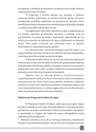 barraginhas, a proteção de nascentes, recuperação das matas ciliares e
vegetaçãodostoposdemorro.
O Programa é flexível quanto aos manejos e práticas
conservacionistas. Entretanto, os mesmos deverão aportar, de forma
comprovada, benefícios ambientais ao manancial de interesse. Estes
benefíciosincluemoabatimentodasedimentaçãoedaturbidezdaágua
eoaumentodainfiltraçãodeáguanosolo.
Os pagamentos serão feitos durante ou após a implantação de
um projeto específico previamente aprovado e cobrirão, total ou
parcialmente, os custos da prática implantada, dependendo de sua
eficácia de aumento da infiltração de água e abatimento da poluição
difusa. Para tanto, contratos são celebrados entre os agentes
financiadoreseosprodutoresparticipantes.
As sub-bacias para, serem selecionadas, deverão situar-se na
região definida pelo Plano de Recursos Hídricos da bacia hidrográfica,
comoáreasprioritáriasparaaproduçãodeágua.
O presente projeto inova, ao sair da vala comum do repasse de
recursos para a execução de ações ou obras em propriedades públicas
ouparticularesdeinteressepúblico,einauguraumanovaeranaqualos
pagamentos são feitos pelos serviços ambientais comprovadamente
prestadosecomefetivaparticipaçãodasociedade.
Agentes que já adotam práticas conservacionistas,
comprovadamente efetivas na bacia selecionada, serão incentivados a
continuar com elas. Esses bons atores também receberão, a título de
incentivo os valores de referência das práticas já adotadas pagos a um
novo empreendimento ou os valores pagos pelas áreas reflorestadas a
títuloderemuneraçãopelasflorestasexistentes.
ObjetivosdoProgramaProdutordeÁgua
O Programa Produtor de Água, ainda que possa gerar algum
benefício individual, tem como principal objetivo a execução de ações
que alterem, de modo considerado benéfico à coletividade, a qualidade,
a quantidade e o regime de vazão das bacias hidrográficas, tendo
tambémosdemaisobjetivos:
Ÿ difundir e discutir o mercado de serviços ambientais, explicitando
produtos ecossistêmicos gerados através da ação antrópica (serviços
359
 