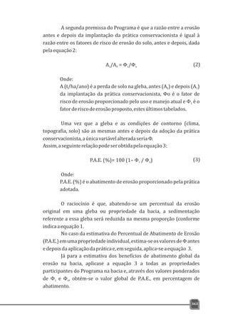 A segunda premissa do Programa é que a razão entre a erosão
antes e depois da implantação da prática conservacionista é igual à
razão entre os fatores de risco de erosão do solo, antes e depois, dada
pelaequação2:
A /A = Φ /Φ1 0 1 o
Onde:
A (t/ha/ano) é a perda de solo na gleba, antes (A ) e depois (A )0 1
da implantação da prática conservacionista, Φo é o fator de
risco de erosão proporcionado pelo uso e manejo atual e Φ é o1
fatorderiscodeerosãoproposto,estesúltimostabelados.
Uma vez que a gleba e as condições de contorno (clima,
topografia, solo) são as mesmas antes e depois da adoção da prática
conservacionista,aúnicavariávelalteradaseriaΦ.
Assim,aseguinterelaçãopodeserobtidapelaequação3:
P.A.E. (%)= 100 (1– Φ / Φ )1 o
Onde:
P.A.E. (%) é o abatimento de erosão proporcionado pela prática
adotada.
O raciocínio é que, abatendo-se um percentual da erosão
original em uma gleba ou propriedade da bacia, a sedimentação
referente a essa gleba será reduzida na mesma proporção (conforme
indicaaequação1.
No caso da estimativa do Percentual de Abatimento de Erosão
(P.A.E.)emumapropriedadeindividual,estima-seosvaloresdeΦantes
edepoisdaaplicaçãodapráticae,emseguida,aplica-seaequação 3.
Já para a estimativa dos benefícios de abatimento global da
erosão na bacia, aplicase a equação 3 a todas as propriedades
participantes do Programa na bacia e, através dos valores ponderados
de Φ e Φ , obtém-se o valor global de P.A.E., em percentagem de1 o
abatimento.
363
(2)
(3)
 